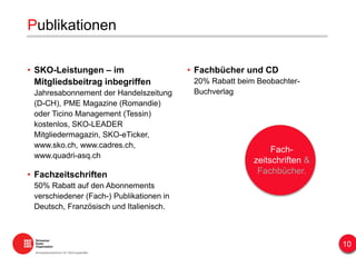 • Fachbücher und CD
20% Rabatt beim Beobachter-
Buchverlag
Publikationen
• SKO-Leistungen – im
Mitgliedsbeitrag inbegriffen
Jahresabonnement der Handelszeitung
(D-CH), PME Magazine (Romandie)
oder Ticino Management (Tessin)
kostenlos, SKO-LEADER
Mitgliedermagazin, SKO-eTicker,
www.sko.ch, www.cadres.ch,
www.quadri-asq.ch
• Fachzeitschriften
50% Rabatt auf den Abonnements
verschiedener (Fach-) Publikationen in
Deutsch, Französisch und Italienisch.
Fach-
zeitschriften &
Fachbücher.
10
 