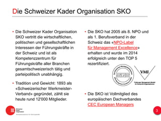 • Die Schweizer Kader Organisation
SKO vertritt die wirtschaftlichen,
politischen und gesellschaftlichen
Interessen der Führungskräfte in
der Schweiz und ist als
Kompetenzzentrum für
Führungskräfte aller Branchen
gesamtschweizerisch tätig und
parteipolitisch unabhängig.
• Tradition und Gewicht: 1893 als
«Schweizerischer Werkmeister-
Verband» gegründet, zählt sie
heute rund 12'000 Mitglieder.
• Die SKO hat 2005 als 8. NPO und
als 1. Berufsverband in der
Schweiz das «NPO-Label
für Management Excellence»
erhalten und wurde im 2014
erfolgreich unter den TOP 5
rezertifiziert.
• Die SKO ist Vollmitglied des
europäischen Dachverbandes
CEC European Managers
Die Schweizer Kader Organisation SKO
3
 