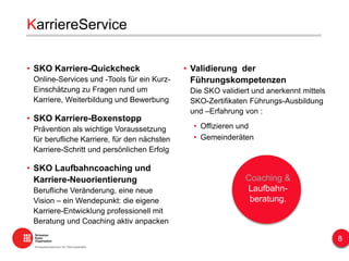 KarriereService
• SKO Karriere-Quickcheck
Online-Services und -Tools für ein Kurz-
Einschätzung zu Fragen rund um
Karriere, Weiterbildung und Bewerbung
• SKO Karriere-Boxenstopp
Prävention als wichtige Voraussetzung
für berufliche Karriere, für den nächsten
Karriere-Schritt und persönlichen Erfolg
• SKO Laufbahncoaching und
Karriere-Neuorientierung
Berufliche Veränderung, eine neue
Vision – ein Wendepunkt: die eigene
Karriere-Entwicklung professionell mit
Beratung und Coaching aktiv anpacken
Coaching &
Laufbahn-
beratung.
• Validierung der
Führungskompetenzen
Die SKO validiert und anerkennt mittels
SKO-Zertifikaten Führungs-Ausbildung
und –Erfahrung von :
• Offizieren und
• Gemeinderäten
8
 