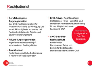 Rechtsdienst
• Berufsbezogene
Angelegenheiten
Der SKO-Rechtsdienst steht für
rechtliche Auskünfte zur Verfügung und
vertritt Aktivmitglieder kompetent bei
Rechtsstreitigkeiten im Arbeits- und
Sozialversicherungsrecht.
• Private Angelegenheiten
Allgemeine Rechtsberatung in
verschiedenen Rechtsgebieten
• Anwaltspool
Kostenlose anwaltliche Erstberatung
in rechtlichen Spezialgebieten
• SKO-Privat- Rechtsschutz
Umfassender Privat-, Verkehrs- und
Immobilien-Rechtsschutzversicherung
für das Mitglied und seine
Familie mit CAP.
• SKO-Betriebs-
Rechtsschutz
Kombinierter
Rechtsschutz Privat und
Betrieb für Selbstständig-
erwerbende oder KMU mit CAP.
Arbeitsrecht
& allgemeine
Rechts-
beratung.
9
 