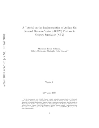 arXiv:1007.4065v2 [cs.NI] 26 Jul 2010

A Tutorial on the Implementation of Ad-hoc On
Demand Distance Vector (AODV) Protocol in
Network Simulator (NS-2)

Mubashir Husain Rehmani,
Sidney Doria, and Mustapha Reda Senouci

∗

Version 1

28th June 2009
∗ M. H. Rehmani is with INRIA, France, e-mail: mubashir.rehmani@inria.fr; S. Doria is
with UFCG, Brazil, e-mail: sidney@dsc.ufcg.edu.br; M. R. Senouci is with Laboratory of
Research in Artiﬁcial Intelligence, Algeria, email: mrsenouci@gmail.com; Special thanks to
Hajer Ferjani, she has a Masters Degree in Networking from the National School of Computer Science of Tunisia, CRISTAL Laboratory in 2006, Tunisia, e-mail: f.hajer@gmail.com.
The author would like to thanks Aline Carneiro Viana, who is with INRIA, France, e-mail:
aline.viana@inria.fr;

1

 