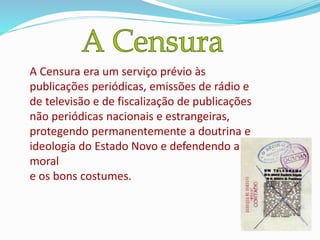 A Censura era um serviço prévio às
publicações periódicas, emissões de rádio e
de televisão e de fiscalização de publicações
não periódicas nacionais e estrangeiras,
protegendo permanentemente a doutrina e
ideologia do Estado Novo e defendendo a
moral
e os bons costumes.
 