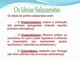 Os ideais da política salazaristas eram:
- O Proteccionismo (visava a protecção
dos produtos portugueses evitando importar
produtos estrangeiros)
- O Corporativismo (Sistema político ou
económico no qual o poder legislativo é atribuído
a corporações que representam grupos
económicos, industriais ou profissionais.)
- O Colonialismo (defendia que Portugal
não tinha colónias mas províncias ultramarinas)
 