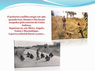 O primeiro conflito surgiu em 1961,
quando Goa, Damão e Diu foram
ocupadas pelo exército da União
Indiana.
Seguiram-se, em África, Angola,
Guiné e Moçambique.
A guerra colonial durou 13 anos...
 