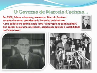 Em 1968, Salazar adoeceu gravemente. Marcelo Caetano
sucedeu-lhe como presidente do Conselho de Ministros.
A sua política era definida pelo lema “renovação na continuidade”,
que apesar de algumas melhorias, acabou por agravar a instabilidade
do Estado Novo.
 