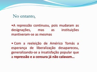 •A repressão continuou, pois mudaram as
designações, mas as instituições
mantiveram-se as mesmas
• Com a reeleição de Américo Tomás a
esperança de liberalização desapareceu,
generalizando-se a insatisfação popular que
a repressão e a censura já não calavam…
No entanto,
 