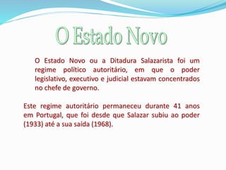 O Estado Novo ou a Ditadura Salazarista foi um
regime político autoritário, em que o poder
legislativo, executivo e judicial estavam concentrados
no chefe de governo.
Este regime autoritário permaneceu durante 41 anos
em Portugal, que foi desde que Salazar subiu ao poder
(1933) até a sua saída (1968).
 