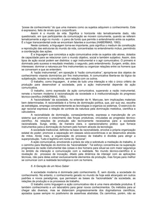 “
posse de conhecimento” do que uma maneira como os sujeitos adquirem o conhecimento. Este
é expressivo, feito de sinais que o corporificam.
Assim é o mundo da vida. Significa o horizonte não tematicamente dado, não
questionado, em que participantes da comunicação se movem comumente, quando se referem
tematicamente a algo no mundo - o pano de fundo que permite o entendimento entre os sujeitos.
É o lugar transcendental onde se encontram falantes e ouvintes (HABERMAS, 1993).
Neste contexto, a linguagem torna-se importante, pois significa o medium de constituição
e reprodução das estruturas do mundo da vida, concentradas no entendimento mútuo, permitindo
a coordenação das ações.
É a linguagem que concretiza a ação comunicativa onde os sujeitos são atores, dotados
de capacidade para se relacionar com o mundo objetivo, social e também subjetivo. Assim, dois
tipos de ação social podem ser distintos: o agir instrumental e o agir comunicativo. O primeiro é
dominado pelo sucesso e resultado imediato; o segundo, pelo entendimento. Surgem, então, dois
interesses: dominar a natureza por fins instrumentais ou organizar relações entre os homens que
se conversam e que se entendem.
A“
razão instrumental” em oposição à “
,
razão comunicativa” apropria-se dos objetos de
,
conhecimento visando dominá-los por fins instrumentais. A comunicativa liberta-se da lógica da
subjetivação, isolada na consciência, sem relação com os outros.
O trabalho, como linguagem, é antes de tudo uma interação e não o único critério de
produção para desenvolver a sociedade, pois a ação instrumental depende da ação
comunicativa.
O trabalho, como expressão da ação comunicativa, superando a razão instrumental,
remete o homem moderno à racionalização da sociedade e à institucionalização do progresso
técnico-científico (HABERMAS, 1993).
A“
racionalidade” da sociedade, no entender de H. Marcuse, tem implicações materiais
bem determinadas. A racionalidade é a forma de dominação política, que, por sua vez, escolhe
as estratégias, emprega convenientemente as tecnologias e organiza os sistemas. O exercício do
agir racional expressa a relação de controle da natureza pela dominação metódica, científica e
calculadora.
A racionalidade de dominação, conseqüentemente, expressa a manutenção de um
sistema que promove o crescimento das forças produtivas, vinculadas ao progresso técnicocientífico. As relações de produção são tecnicamente necessárias para a sociedade
racionalizada. Surge, então, de maneira clara, o operacionalismo prático que fornece
instrumentos para a dominação do homem pelo homem através da tecnologia.
A sociedade tradicional, definida na base da racionalidade, envolve a própria organização
estatal do poder; promove a separação em classes sócio-econômicas e se desenvolve através
de mitos. Ainda mais, a organização do processo de trabalho é dividida para atingir a
superprodução. Tudo é legítimo em nome do “
racional”
.
A ação comunicativa, envolvendo a práxis da vida e sobretudo a mediação do trabalho, é
o caminho para libertação do domínio da “
racionalidade” Tal esforço concentra-se na superação
.
progressiva da razão instrumental das coisas e dos homens para situar-se com maior segurança
no âmbito da interação e comunicação com a realidade. No mundo técnico-científico é a
revelação do processo de inovação, ditado pela dinâmica de interagir com as aplicações
técnicas, não para delas extrair exclusivamente elementos de produção, mas forças para melhor
se comunicar com a realidade tecnológica e com os homens.
6. A Geração de um Novo Saber
A sociedade moderna é dominada pelo conhecimento. É, sem dúvida, a sociedade do
conhecimento. No entanto, o conhecimento gerado no mundo de hoje está alicerçado em outros
padrões e novos paradigmas, que permeiam as bases da “
racionalidade” da sociedade, as
relações de produção e os processos de trabalho.
O trabalho como linguagem e ação comunicativa não é uma mera atividade produtiva. É
também conhecimento e um laboratório para gerar novos conhecimentos. Os métodos para aí
chegar são diversos, mas se distanciam progressivamente dos dogmatismos científicos,
apoiados quase sempre no positivismo de assertivas abstratas. Os caminhos, porém, não se

 