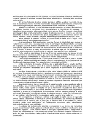 situam apenas no dominío filosófico das questões, abordando homem e sociedade, mas também
no cerne concreto da atividade humana, consolidada pelo trabalho e dominada pelas estruturas
instrumentais.
Em termos históricos, é notório o saber técnico do artífice, gerado e transmitido no seu
local de trabalho de maneira flexível e desordenada. A escola tentou sistematizar e consolidar os
conhecimentos gerados pelo artesanato, transformando-os em conteúdos de formação.
Na estrutura capitalista, o saber torna-se cada vez mais signo do poder e a transmissão
do engenho humano é confundida com armazenamento e distribuição de estoques. O
capitalismo tentou destruir o saber dos artífices, como segredo de ofício, impondo o controle da
aprendizagem. Esta tentativa concretizou-se pela divisão do processo de trabalho, que extrai do
trabalhador o domínio do conhecimento global, desqualificando-o pelo exercício rotineiro de
tarefas, limitando a esfera do saber a um plano restrito de aplicações técnicas (BRYAN, 1992).
Nesse aspecto, é oportuno resgatar as contribuições de Della Vos e Taylor, como
tentativas de oferecer respostas a essas questões.
As proposições de Della Vos buscam encontrar formas de objetividade para explicar a
razão técnica. Assim, criou o espaço para o ensino da técnica pela divisão do trabalho exercitado
em ocupações unitárias. Redefiniu o trabalho como uma série de operações que não resultam na
produção de objetos úteis, abstraindo da atividade humana as características de se relacionar
com o produto. O ensino se reduz ao treinamento de alunos para uso de ferramentas sem
entender seus conteúdos no contexto global da história e suas relações com a sociedade.
Taylor propõe a racionalidade da técnica. O técnico precisa ocupar seu espaço através
do entendimento de princípios e práticas que venham a fortalecer as tarefas. Trata-se, segundo
Taylor, de organizar cientificamente os processos de trabalho e de produção.
Tais concepções incidem sobre a construção e difusão do saber, que se exercita através
da divisão do trabalho distribuido em tarefas, visando o parcelamento de conhecimentos em
função dos limites das práticas. É um saber também fragmentado e dividido.
Ainda, na tentativa de resgatar a história, não se pode abandonar os estudos de Marx
sobre a produção e difusão do saber. É o processo histórico de dissolução progressiva das
relacões que impedem o trabalhador de se tornar proprietário do conhecimento e do próprio
instrumento.
A análise de Marx sobre a produção do saber passa pela concepção de trabalho. Este é
um processo de que participam o homem e a natureza, em que o ser humano, com sua própria
ação, impulsinona, regula e controla seu intercâmbio com a natureza. O produto deste processo
resulta num bem que satisfaz a necessidade do produtor e que se transforma no valor de uso.
O capitalismo compra do trabalhador o direito de usar sua capacidade de trabalho, por
um determinado período de tempo, através do processo de produzir mais-valia, antecedido pela
operação de compra e venda da força de trabalho.
No entendimento de Marx, a experiência de trabalho resulta na acumulação de saber e
de habilidades, que, em última análise, repercute sobre a condição essencial da produção. O
capital, porém, busca superar a condição em que o trabalhador é suporte vivo desse saber
através do desenvolvimento da maquinaria. Ademais, com o crescimento do modo de produção
capitalista, o acervo de conhecimentos da humanidade, fruto do trabalho universal, é assim
incorporado à produção como força produtiva. A máquina, enquanto capital fixo, indica também
em que medida o saber humano foi incorporado ao capital enquanto força produtiva.
Em conseqüência, ao empregar a ciência na produção, o capital provoca a separação
entre o saber e o trabalhador. O acúmulo de saberes e habilidades, que constituía o patrimônio
dos trabalhadores e condição para a produção, é afastado deles e incorporado ao capital.
Acontece, então, uma expropriação do conhecimento acumulado pelos trabalhadores,
independentemente de suas qualidades.
A produção do conhecimento, ocorrida no artesanato e nos tempos da manufatura
durante o exercício do trabalho, passa a ser tarefa de um número restrito de trabalhadores com
qualidades especiais. Assim, continua Marx, a produção capitalista tende a desqualificar a
maioria dos trabalhadores e a criar um pequeno número de qualificados. O saber transforma-se,
então, em meio de dominação e expropriação, criando a divisão entre o trabalho intelectual e o
de execução.

 