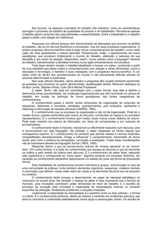 Aos poucos, os aspectos concretos do trabalho são retirados, como as características
que ligam o processo de trabalho às qualidades do produto e do trabalhador. Percebe-se apenas
o trabalho geral e anônimo sem peculiaridades e especificidades. Entre o trabalhador e o trabalho
passa a existir uma relação de indiferença.
Pesquisas nos últimos tempos vêm demonstrando as alterações que ocorrem no âmbito
do trabalho, não só em termos filosóficos e conceituais, mas em seus processos organizativos. O
próprio progresso técnico-científico está a exigir novos comportamentos de trabalho, numa visão
cada vez mais globalizante e menos taylorista. Presencia-se, então, o aparecimento de novos
paradigmas que envolvem diretamente o mundo do trabalho, alterando a natureza de sua
atividade e seu modo de atuação. Despontam, assim, novos valores como a linguagem inerente
ao trabalho, transformando a atividade humana numa ação eminentemente comunicativa.
Todo esse cenário remete o cidadão-trabalhador a buscar um saber, construído a partir
de uma realidade que altera visões e comportamentos com relação a várias dimensões, como a
educação e tecnologia, o trabalho e suas interações com o progresso técnico-científico. É um
saber vindo de dentro dos acontecimentos do mundo e não previamente definido através de
axiomas deterministas e positivistas.
Nas duas últimas décadas, vários estudos e pesquisas têm surgido tentando aprofundar
as questões que envolvem as assim denominadas “
qualificações tácitas. Merecem destaque os
de Bryn Jones, Stephen Wood, Colin Gill e Michel Freyssenet.
O saber “
tácito” não está em contradição com o saber formal, mas dele é distinto e
demonstra certas peculiaridades. As mudanças organizacionais que vêm ocorrendo no campo do
trabalho, em função de definição de novos paradigmas, são fontes inesgotáveis de
conhecimentos.
O conhecimento passa a admitir certas dimensões de organização de conjuntos de
esquemas, referentes a conceitos, entidades, acontecimentos, pois enquadra, representa e
interpreta a informação de maneira eficiente (HARRIS, 1994).
É o conhecimento que se processa na organização e não só da organização. Pode ter o
caráter formal, quando transmitido pelo marco do discurso, conhecidas as regras e os conceitos
representativos. É o conhecimento livresco que muitas vezes marca nosso sistema de ensino.
Pode estar inserido nos planos de fabricação, em listas de componentes e em manuais de
procedimentos.
O conhecimento tácito é implícito, impossível ou dificilmente traduzido num discurso, pois
é incomunicável por esta linguagem. Na verdade, o saber ultrapassa os limites daquilo que
conseguimos exprimir. É o conhecimento do contexto que aborda valores e normas implícitas,
compartilhados domesticamente. Chega a influenciar o comportamento, transmitido de forma
social, pois inclui o sistema de percepções, convicção e avaliações. Todas estas manifestações
não se expressam através da linguagem formal ( REIX, 1995).
Desponta, assim, o que se convencionou chamar de “
modus operandi” ou de “
savoirfaire” Em outros termos, é a parte do conhecimento que escapa ao discurso e que se transmite
.
na prática e pelo estado da prática sem discurso. É o conhecimento de saber fazer, adquirido
pela experiência e corresponde ao “
como fazer” Significa portanto um processo dinâmico, em
.
oposição ao conhecimento declarativo descrevendo um estado de coisa sob forma de proposição
formal.
Esta modalidade de conhecimento envolve indivíduos e grupos, comunicação no seio de
uma comunidade de práticas. Inclui também elementos cognitivos, esquemas, modelos mentais
e convicções que definem nossa visão sobre as coisas e os elementos técnicos que se ancoram
no contexto.
O conhecimento tácito começa a desempenhar um papel de interesse estratégico na
conjuntura do mundo atual. Na verdade, o acesso ao saber é mais importante que o recurso ao
mercado, pois inovações acontecem pelas demandas do meio de trabalho e a escolha do
processo de inovação está vinculada à capacidade de interpretação inserida no contexto
específico de utilização, focalizando problemas e soluções imediatas.
Justamente, a capacidade de interpretação é o equilíbrio entre os dois saberes - o formal
e o tácito. É o conhecimento profundo, aberto ao exterior e centrado em problemas precisos, que
abre os caminhos à criatividade estabelecendo novos laços e associações. Assim, há revisão de

 