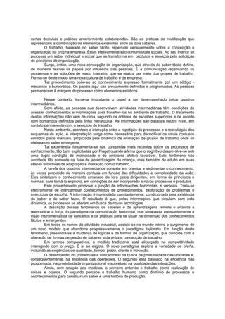certas decisões e práticas anteriormente estabelecidas. São as práticas de reutilização que
representam a combinação de elementos existentes entre os dois saberes.
O trabalho, baseado no saber tácito, repercute sensivelmente sobre a concepção e
organização da própria empresa. Estas efetivamente são comunidades sociais. No seu interior se
processa um saber individual e social que se transforma em produtos e serviços pela aplicação
de princípios de organização.
Surge, então, uma nova concepção de organização, que através do saber tácito define,
de maneira flexível os papéis por influência das pessoas. É a comunicação repensando os
problemas e as soluções de modo interativo que se realiza por meio dos grupos de trabalho.
Forma-se deste modo uma nova cultura de trabalho e de empresa.
Tal procedimento opõe-se ao conhecimento expresso formalmente por um código mecânico e burocrático. Os papéis aqui são previamente definidos e programados. As pessoas
permanecem à margem do processo como elementos estáticos.
Nesse contexto, torna-se importante o papel a ser desempenhado pelos quadros
intermediários.
Com efeito, as pessoas que desenvolvem atividades intermediárias têm condições de
acessar conhecimentos e informações para transferí-los no ambiente de trabalho. O tratamento
destas informações não vem de cima, segundo os critérios de escalões superiores e de acordo
com comandos definidos pela linha hierárquica. As informações são tratadas noutro nível, em
contato permanente com o exercício do trabalho.
Neste ambiente, acontece a interação entre a repetição de processos e a reavaliação dos
esquemas de ação. A interpretação surge como necessária para decodificar os sinais confusos
emitidos pelos manuais, propiciada pela dinâmica de animação de grupos de trabalho onde se
elabora um saber emergente.
Tal experiência fundamenta-se nas conquistas mais recentes sobre os processos de
conhecimento, tão bem explicitadas por Piaget quando afirma que o cognitivo desenvolve-se sob
uma dupla condição de motricidade e de ambiente afetivo favorável. Este fenômeno não
acontece tão somente na fase de aprendizagem da criança, mas também do adulto em suas
etapas evolutivas de adaptação e interação com o trabalho.
A tarefa dos quadros intermediários consiste em orientar e sedimentar o conhecimento,
às vezes percebido de maneira confusa em função das dificuldades e complexidade da ação.
Eles sintetizam o conhecimento emanado de fora pelos dirigentes, em forma de princípios e
normas, para torná-lo explícito, em condições de ser incorporado a novos processos e produtos.
Este procedimento promove a junção de informações horizontais e verticais. Trata-se
efetivamente de intercambiar conhecimentos de procedimentos, exploração de problemas e
exercícios de escolha. A informação é manipulada constantemente, condicionada pela existência
do saber e do saber fazer. O resultado é que, pelas informações que circulam com esta
dinâmica, os processos se alteram em busca de novas tecnologias.
A descrição desses fenômenos de saberes e de aprendizagens remete o analista a
reencontrar a força do paradigma da comunicação horizontal, que ultrapassa constantemente a
visão instrumentalista de conceitos e de práticas para se situar na dimensão dos conhecimentos
tácitos e emergentes.
Em todos os ramos da atividade industrial, assiste-se no mundo inteiro o surgimento de
um novo modelo que abandona progressivamente o paradigma taylorista. Em função deste
fenômeno, presencia-se a mudança de lógicas e de formas de organização, que coincide com a
alteração de formas de gestão de saberes e da própria concepção de trabalho.
Em termos comparativos, o modelo tradicional está alicerçado na competitividade
interagindo com o preço. E aí se esgota. O novo paradigma explora a variedade de oferta,
incluindo as exigências de qualidade, tempo, prazo, cliente e inovação.
O desempenho do primeiro está concentrado na busca da produtividade das unidades e,
conseqüentemente, na eficiência das operações. O segundo está baseado na eficiência não
programada, na produtividade organizacional e sobretudo na qualidade das interações.
Ainda, com relação aos modelos, o primeiro entende o trabalho como realização de
coisas e objetos. O segundo percebe o trabalho humano como domínio de processos e
acontecimentos para construir um saber e uma história de produção.

 