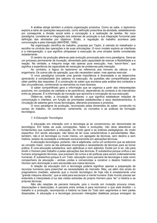 A análise atinge também a própria organização produtiva. Como se sabe, o taylorismo
explora a série de operações sequenciais, como definição prescritiva da atividade, estabelecendo
por conseguinte a divisão social entre a concepção e a realização de tarefas. No novo
paradigma, constata-se a integração dos sistemas de produção e sua integração funcional pela
definição das atividades por objetivos. Então, a regulação do trabalho acontece pela
comunicação e pela interação (MAYÈRE, 1995).
Na organização científica do trabalho, proposta por Taylor, é retirada do trabalhador a
escolha na conduta das operações e de suas articulações. O novo modelo explora as interfaces
e a interoperação, o que significa ultrapassar a execução de uma simples tarefa considerada
isoladamente.
O cenário da produção altera-se pela evolução provocada pelo novo paradigma. Gera-se
um processo permanente de inovação, alimentado pela capacidade de exercer a flexibilidade e a
reação. Na verdade, a máquina exige não apenas pura execução, mas “
savoir-faire” que
,
significa a experiência da capacidade de resolução de problemas pela interação.
Ao contrário, a lógica do taylorismo se referencia aos homens da ciência e da
engenharia. Os outros são da operação, que não necessitam saber, mas apenas executar.
O novo paradigma concede uma grande importância à diversidade e se desenvolve
apreciando a complexidade dos saberes na execução. As questões são compartilhadas para
obter partilha das respostas. É a construção do saber que acontece pela análise dos contextos e
das circunstâncias, combinando os elementos os mais diversos.
O saber compartilhado gera a informação que se organiza a partir das interpretações
possíveis, em condições de validade e de pertinência, dependendo do contexto e do intercâmbio
entre as pessoas. É a informação da inovação que aproxima a concepção de sua execução.
Obtém-se, então, a circulação de saberes, o que significa estabelecer relações de
comunicação e interface, em função de prioridades estabelecidas e seus desdobramentos. A
circulação de saberes gera novas tecnologias, alterando processos e produtos.
O novo paradigma da produção, recomposto pelas dimensões do saber, construído no
campo do trabalho, irá condicionar, certamente, os conceitos e as práticas da formação
tecnológica.
7. A Educação Tecnológica
A educação em interação com a tecnologia já se convencionou ser denominada de
tecnológica. Em todas as suas concepções, fases e evoluções, não deve abandonar os
fundamentos que sustentam a educação, de modo geral e as práticas pedagógicas, de modo
específico. Em sendo educação, não deixa de ter suas características e peculiaridades. Mas,
também, não é só tecnologia ou muito menos, um agregado de técnicas, sem destino e sem
história, isolado da sociedade e enfeixado exclusivamente em aplicações técnicas.
A educação tecnológica, portanto, não é adjetivada, como um acréscimo que se adicione
ao conceito maior, como se ela estivesse incompleta e necessitando de técnicas para se tornar
prática. É uma educação substantiva, sem apêndices e nem adendos. Existe por si só, não para
dividir o Homem pelo trabalho e pelas aplicações das técnicas. É substantiva porque unifica o ser
humano empregando técnicas, que precisam de rumos e de políticas para serem ordenadamente
humanas. É substantiva porque é um Todo: educação como parceira da tecnologia e esta como
companheira da educação - ambas unidas e convencidas a construir o destino histórico do
Homem sem dominação e sem escravidão aos meios técnicos.
A relação da educação com a tecnologia poderia significar apenas a preparação de
recursos humanos para preencher as necessidades do mercado. Mas, vai além dos sinais do
pragmatismo imediato, sabendo que o mundo tecnológico de hoje não é simplesmente uma
“
grande máquina absurda” que aí está para escravizar a mente humana. Este mundo precisa ser
,
entendido e interpretado à luz das visões extraídas do próprio Homem para “
ler” a história e as
próprias técnicas.
Não são relações de parceria tranquila, pois o mundo em mutação provoca crises,
dissociações e destruições. A parceria entre ambas é para reconstruir o que está dividido - o
trabalho e a produção, recompondo a história na base do Todo sem segmentos e nem partes
dissecadas. A educação e a tecnologia provocam interações dialéticas porque emergem da

 