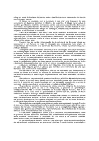 crítica em busca da libertação do jugo do poder e das técnicas como instrumentos do domínio
econômico sem o social.
O diálogo da educação com a tecnologia é para criar uma linguagem de ação
comunicativa em busca de caminhos e indicativos de horizontes. O diálogo é provocativo de
questões que não serão resolvidas com receitas prontas para cumprir procedimentos de manuais
com vistas a aplicações técnicas. As soluções para as aplicações não são modelos de “
uso”
,
mas instrumentos para entender o âmago das tecnologias, interpretadas pelo homem de hoje e
adaptadas às necessidades da sociedade.
A educação tecnológica, num sentido mais amplo, ultrapassa as dimensões do ensino
tradicionalmente cognominado de técnico. Por nascer da educação, transcende aos conceitos
fragmentários e pontuais de ensino, aprendizagem e treinamento, pela integração renovada do
saber pelo fazer, do repensar o saber e o fazer, enquanto objetos permanentes da ação e da
reflexão crítica sobre a ação.
É assim visão de mundo e interpretação das tecnologias à luz de novos valores que
reestruturam o ser humano de hoje. É integração aos pressupostos mais amplos da
conscientização do trabalhador e da construção da cidadania, voltada especificamente para a
produção do social.
Abrangendo várias modalidades de formação e de capacitação, a educação tecnológica
não se distingue pela divisão de níveis e de graus de ensino, mas pelo caráter global e unificado
da formação técnico-profissional. É uma aprendizagem constante, necessária à compreensão
das bases técnicas e das inovações tecnológicas, enquanto elemento indispensável para
contribuir em prol do desenvolvimento econômico e social do país.
A educação tecnológica, mesmo vinculada à educação, caracteriza-se pela vinculação
com a formação teórico-prática, que busca agregar conhecimentos técnico-científicos aos limites
e às direções de suas aplicações, para formar um todo de concepção vinculada à execução.
A educação tecnológica está envolvida com máquinas e ferramentas. É a concretude de
um fazer. Cada máquina, porém, é utilizada pelo indivíduo como instrumento de uma ação
libertadora para assim inserí-lo na sociedade
Não se trata de uma pura manipulação, mas de um instrumento para entendimento da
história, do homem e do mundo. As técnicas daí decorrentes não são indicativos de ofício ou
mecanismos destinados à aprendizagem de procedimentos para serem executados de maneira
repetitiva.
O contato com o equipamento é uma aproximação com a história. Não se trata de um ato
técnico isolado. A aprendizagem daquele processo tecnológico passa pelo entendimento do
caminho já percorrido por aquela tecnologia, por sua percepção enquanto ato a serviço da
sociedade e como perspectiva de ser reinventada em outras condições históricas.
O aprendiz não se detém à execução de ofícios, pois ele é intérprete das tecnologias
para transformá-las a partir do uso e da manipulação. O processo de aprendizagem,
conseqüentemente, não se vincula diretamente ao manuseio daquela máquina, mas a seu
entendimento, a sua razão social e à possibilidade de construir com ele, aprendiz, um futuro
baseado na história da tecnologia e na história de seu povo.
A educação tecnológica está orientada também para o mundo do trabalho no que ele
possui de determinante ao saber, ao fazer, ao como fazer e ao fazer saber, especialmente no
que se refere às transformações que estão ocorrendo na organização dos processos de trabalho,
na fabricação de produtos e na gestão das relações de produção.
Não se trata de uma relação mecanicista com vistas ao emprego pelo mercado. É, antes
de tudo, uma relação existencial que transforma a rotina dos mecanismos em alternância para o
processo de inovação. Transformada em laboratório vivo, a educação tecnológica organiza o
ambiente para gerar novos conhecimentos, implementar gestão descentralizada da diversidade,
definindo novos comportamentos entre os serviços.
Cria-se assim a pedagogia da técnica, que se caracteriza pelo deslocamento do centro
de gravidade dos atos específicos de trabalho para o entendimento mais global das atividades.
Neste ambiente, desenvolve-se a capacidade de criar meios e de antecipar soluções,
gerenciando contradições nas experiências de trabalho.
As peculiaridades do trabalho moderno, a ser vivenciado pelos segmentos produtivos,
não são aplicáveis exclusivamente aos segmentos industriais. A escola, inserida na sociedade, é

 