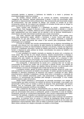 convocada também a repensar o fenômeno do trabalho e a inserir o processo de
ensino/aprendizagem neste novo contexto.
Na verdade, trata-se também de um contexto de trabalho, reinterpretado pela
“
inteligência das interfaces” aplicada efetivamente à escola. A força da comunicação reside
igualmente no relacionamento entre professor/aluno. Não precisamente pela transmissão simples
de conhecimentos, mas pela atividade de diálogo, que consiste na vontade de se fazer
compreender através de uma palavra que ultrapassa os conceitos formais para se refugiar no
gesto que entende por dentro a aplicação da técnica.
Quem constrói esta linguagem é o trabalhador na escola - aluno/professor ou
professor/aluno. Esta linguagem é concreta e refaz permanentemente a abstrata e a teórica
através do diálogo com o trabalho. Define-se assim o projeto que condensa uma perspectiva de
ação, estabelecendo uma nova relação com as ciências e com as técnicas, transformando o
ensino técnico da razão instrumental e positivista para a razão comunicativa.
Esta razão, expressa pela linguagem apropriada das técnicas, reúne sujeitos como
atores para desempenhar papéis visando a reconstruir o mundo, menos pela posse do
conhecimento do que pela maneira como o adquirir. Tal esforço representa a superação
progressiva da razão instrumental das coisas e dos homens para compreender melhor a
comunicação com a realidade.
O mundo do trabalho não coincide necessariamente com os objetivos mercantilistas da
produção, pois situa-se num novo patamar de ação interativa do trabalhador com a existência
para ultrapassar os limites do instrumentalismo industrial e de serviços. Inserido nos segmentos
produtivos, o trabalhador recompõe o sentido do trabalho pela busca da unidade das ações que
tendem a dispersar-se pelas práticas da divisão, concretizadas nos postos de trabalho e na
execução de tarefas isoladas.
O novo paradigma do trabalho recompõe as relações da escola com a empresa em
novas bases. Não se trata de uma relação produtiva, visando exclusivamente o emprego e
mercado. A escola não transmite aos alunos somente conhecimentos para serem aplicados
posteriormente pelo trabalho na empresa. A relação da escola com a empresa é mais
substantiva, no sentido de uma comunicação, não de uma extensão do conhecido pelas teorias e
pelos livros, mas pela geração de um saber que se constrói no laboratório da escola e da vida.
Por conseguinte, o relacionamento da escola com a empresa deve ser na base da
comunicação de saberes que contêm não só princípios e práticas formais, mas atitudes de
inventores de novos saberes forjados nas relações internas da escola, na comunicação entre
aluno/professor e na busca da investigação pelo contato das teorias com as práticas.
O ambiente inovador, gerado na escola e aplicado na empresa, levará em conta o que
está acontecendo nos processos de trabalho e de produção. Aí residem grandes transformações,
baseadas no abandono progressivo do taylorismo que explora a produção em série, define
prescritivamente a atividade e estabelece a divisão social entre a concepção e a realização de
tarefas. A nova realidade empresarial, porém, está presenciando a integração dos sistemas
produtivos e a recomposição das atividades pela interação e comunicação. O novo modelo
produtivo explora a ação comunicativa.
Nesse sentido entende-se a preocupação da educação tecnológica com relação às
transformações que estão ocorrendo nos campos da ciência e da tecnologia, o que exigirá uma
aproximação contínua com os núcleos e centros de pesquisa. Esta aproximação será sempre
benéfica, pois as instituições terão informações sobre novos conhecimentos, gerados e
transferidos pelas pesquisas científicas e tecnológicas.
Mas o esssencial não reside no relacionamento com os centros de pesquisa, mas no
ambiente de pesquisa que será construído pela ação comunicativa. É a construção do saber, a
partir da comunicação entre alunos e professores, gerado e transmitido no local de trabalho.
Inicialmente, pode ser um conhecimento desordenado, mas a escola o sistematizará para melhor
transmití-lo. Na realidade, o trabalho é um laboratório para gerar novos conhecimentos.
No entanto, a produção do conhecimento pode ocorrer pelas mudanças dos processos
organizativos, na empresa como na escola. A mudança de paradigmas atinge também os
processos de trabalho e de produção, exigindo novos comportamentos dentro de uma visão mais
globalizante e menos taylorista. Assim, todo um saber é construído a partir de uma realidade que
altera visões e atitudes com relação à educação, ao trabalho e à tecnologia.

 