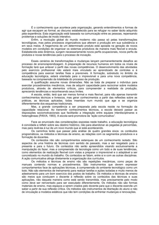 É o conhecimento que acontece pela organização, gerando entendimentos e formas de
agir que escapam ao formal, ao discurso estabelecido para se refugiar no saber tácito adquirido
pela experiência. Esta organização está baseada na comunicação entre as pessoas, repensando
problemas e soluções de modo interativo.
Enfim, a revolução global do mundo moderno não passa só pelas transformações
tecnológicas, mas pelos processos organizativos que alteram a produção em sua substância e
em seus meios. A hegemonia de um determinado produto está apoiada na geração de novos
modelos em condições de organizar os sistemas produtivos de maneira mais flexível e enxuta.
Estabelecida esta dinâmica, surgem necessariamente novos perfis ocupacionais, novos perfis de
produtos e novas tendências para o processo de inovação.
Esses cenários de transformações e mudanças lançam permanentemente desafios ao
processo de ensino/aprendizagem. A preparação de recursos humanos em todos os níveis de
formação terá que antever o perfil das novas competências. O desenvolvimento das atividades
pelo exercício profissional não estará mais vinculado ao aprendizado de controles e à
competência para exercer tarefas fixas e previsíveis. A formação, sobretudo no âmbito da
educação tecnológica, estará orientada para o imprevisível e para uma nova competência,
baseada na compreensão da totalidade do processo de produção.
A qualificação assume novas dimensões. Não se trata de preparar o indivíduo para
exercitar procedimentos mecânicos, mas de adquirir capacidade para raciocinar sobre modelos
produtivos, através de elementos críticos, para compreender a realidade da produção,
apreciando tendências e reconhecendo seus limites.
A escola, então, terá que ser menos formal e mais flexível, para não apenas transmitir
conhecimentos técnicos e livrescos, mas gerar conhecimentos a partir das reflexões sobre as
práticas, as técnicas aplicadas, todas inseridas num mundo que age e se organiza
diferentemente dos esquemas tradicionais.
Mas, a grande competência a ser preparada pela escola reside na formação da
capacidade relacional. Ao transmitir conhecimentos técnicos, a escola deixará passar as
disposições sociomotivacionais que facilitarão a integração entre equipes interdisciplinares e
heterogêneas (PAIVA, 1993). A escola será promotora da “
ação comunicativa”
.
Face ao enunciado das considerações expostas neste trabalho, a educação tecnológica
é convidada a refletir sobre seu destino histórico, não para abandonar as pegadas já percorridas,
mas para revê-las à luz de um novo mundo que aí está acontecendo.
Os caminhos terão que passar pela análise de quatro grandes eixos: os contéudos
programáticos, os métodos e técnicas de ensino, as relações com os segmentos produtivos e a
formação de docentes.
Os conteúdos não são compartimentos estanques de um conhecimento isolado. São
aspectos de uma história de técnicas com sentido de passado, mas a ser resgatado para o
presente e para o futuro. Os conteúdos não serão apreendidos visando exclusivamente a
manipulação do fazer, mas a compreensão da tecnologia como um todo e de suas tendências,
como elementos de realização flexível com vistas a preparar o imprevisível e o adaptável a ser
concretizado no mundo do trabalho. Os conteúdos se falam, entre si e com as outras disciplinas.
A ação comunicativa atinge diretamente a organização dos currículos.
Os métodos e técnicas de ensino não são repetições mecânicas, como peças de
manuais contendo normas e procedimentos. São instrumentos que devem expressar
comportamentos face às aplicações técnicas, à compreensão do ambiente tecnológico como um
todo. Não são elementos de treinamento para realizar tarefas e ações isoladas e muito menos de
adestramento para um bom exercício dos postos de trabalho. Os métodos e técnicas de ensino
são meios que conduzem o discente à reflexão sobre os conteúdos das técnicas e suas
aplicações, não daquela maneira como está sendo transmitida, mas precisamente pelo modo
como deve ser reinventado para ser executado diferentemente. Os métodos não são formas
materiais de ensino, mas espaços a serem criados pelo docente para que o discente exercite um
saber a partir de sua reflexão crítica. Os métodos são instrumentos de libertação do aluno e não
de vinculação a modelos estáticos que não tem condições de enfrentar mudanças e renovações.

 