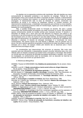 As relações com os segmentos produtivos são importantes. Não são relações que visem
exclusivamente às aplicações produtivas e ao exercício do emprego. Trata-se de uma
aprendizagem mútua, pois a escola não detém o monopólio do saber. Portanto, o relacionamento
da escola com a empresa não é passivo, no sentido de preparar o indivíduo para ser apenas
empregado. O relacionamento está na base da interação de saberes, construídos nos
laboratórios da escola e na vivência do trabalhador inserido no contexto produtivo. No
relacionamento escola/empresa, o trabalhador será preparado para enfrentar os novos desafios,
sabendo que os segmentos produtivos estão em transformação, regidos por novas tendências e
baseados em novos paradigmas.
Mas, a questão fundamental reside na formação do docente. Ele será o grande
comunicador das transformações tecnológicas que estão ocorrendo no mundo. Não transmitirá
apenas conhecimentos através de receitas prontas para manipular técnicas. O docente é o
articulador do diálogo com o aluno para que este descubra na máquina uma palavra a ser
construída e a ser pronunciada de outra maneira como ele a escutou. O docente é o entendedor
das tecnologias como um todo, do mundo em que elas estão inseridas, da organização na qual
elas estão se estruturando e do trabalhador que irá entendê-las e aplicá-las em realidades bem
diferentes e adversas. O docente da educação tecnológica é o incentivador de novos
conhecimentos, não sozinho recluso nas suas leituras e reflexões, mas em parceria com os
alunos. Ele fará a grande experiência da geração e transferência do saber tecnológico a partir da
interação com o aluno. Os espaços criados pelo docente são as alavancas para o futuro
desenvolvimento tecnológico do país.
As considerações aqui desenvolvidas não encerram os assuntos. São muito mais
subsídios para que educadores e pesquisadores possam encontrar elementos para uma nova
reflexão sobre as relações complexas que existem entre a educação e a tecnologia. São também
um convite para que os parceiros da educação tecnológica aprofundem e ampliem, com o apoio
da investigação, os conhecimentos sobre as tecnologias, sem se descuidar de inserí-las no
contexto de mundo e do homem ao qual devem servir.
8. Referências Bibliográficas
ADORNO, Theodor & HORKHEIMER, Max Dialética do esclarecimento. Rio de Janeiro: Zahar,
1994.
ARAGÃO, Lucia M. C. Razão comunicativa e teoria social crítica em Jürgen Habermas.
Rio de Janeiro : Tempo Brasileiro, 1992.
BENVENISTE, Emile. Problèmes de linguistique générale, t. 1, 2. Paris : Gallimard, 1990.
BRYAN, Newton A. P. Educação, trabalho e tecnologia. Campinas, 1992. Tese (Doutorado. em
Educação), Faculdade de Educação, Universidade Estadual de Campinas, datilo.
DICKSON, David. Mitos e responsabilidades. In: Tecnologia alternativa. Madrid : H. Blume,
1978, p. 155-183.
GAMA, R. A tecnologia e o trabalho na história. São Paulo: Nobel Edusp, 1986
GIULIANI, M. L’
Histoire des Techniques. In: GILLE, Bertrand. Histoire des techniques. Paris :
Gallimard, 1972, p. 1020.
GILLE, Bertrand. Histoire des techniques. Paris : Gallimard, 1972.
HABERMAS, Jürgen. Técnica e ciência como ideologia. Lisboa : Edições 70, 1993.
HARRIS, S. Organizational culture and individual sensemaking: a schema based perspective.
ORGANIZATION SCIENCE. London : v. 5 (3) : p. 309-321, fev.1994.
KOGUT, B.; ZANDER, U. Knowledge of the firme, combinative capabilities and the replication of
technology. ORGANIZATION SCIENCE. London : v. 3 (3), p. 383-397, aug. 1992.
KÖNIG, Helmut. Crise da sociedade de trabalho e futuro do trabalho. In: MARKERT, W. Teorias
de educação do iluminismo, conceitos de trabalho e do sujeito. Rio de Janeiro : Tempo
Brasileiro, 1994, p. 149-177.
LANGER, Susanne K. Philosophy in a new key. New York : [s.n.], 1951.
MARKERT, Werner (Org). Teorias de educação do iluminismo, conceitos de trabalho e do
sujeito. Rio de Janeiro : Tempo Brasileiro, 1994.

 