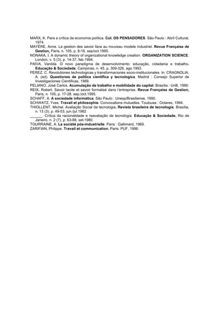 MARX, K. Para a crítica da economia política. Col. OS PENSADORES. São Paulo : Abril Cultural,
1974.
MAYÈRE, Anne. La gestion des savoir face au nouveau modele industriel. Revue Française de
Gestion, Paris, n. 105, p. 8-16, sep/oct.1995.
NONAKA, I. A dynamic theory of organizational knowledge creation. ORGANIZATION SCIENCE.
London, v. 5 (3), p. 14-37, feb.1994.
PAIVA, Vanilda. O novo paradigma de desenvolvimento: educação, cidadania e trabalho.
Educação & Sociedade, Campinas, n. 45, p. 309-326, ago.1993.
PEREZ, C. Revolutiones technologicas y transformaciones socio-institucionales. In: CRAGNOLIA,
A. (ed). Questiones de politica cientifica y tecnologica. Madrid : Consejo Superior de
Investigaciones Cientificas, 1989.
PELIANO, José Carlos. Acumulação de trabalho e mobilidade do capital. Brasília : UnB, 1990.
REIX, Robert. Savoir tacite et savoir formalisé dans l’
entreprise. Revue Française de Gestion,
Paris, n. 105, p. 17-28. sep./oct.1995.
SCHAFF, A. A sociedade informática. São Paulo : Unesp/Brasiliense, 1990.
SCHWATZ, Yves. Travail et philosophie. Convocations mutuelles. Toulouse : Octares, 1994.
THIOLLENT, Michel. Avaliação Social da tecnologia. Revista brasileira de tecnologia, Brasília,
n. 13 (3), p. 49-53, jun./jul.1982
______. Crítica da racionalidade e reavaliação de tecnologia. Educação & Sociedade, Rio de
Janeiro, n. 2 (7), p. 63-88, set.1980.
TOURRAINE, A. La société pós-industrielle. Paris : Gallimard, 1969.
ZARIFIAN, Philippe. Travail et communication. Paris: PUF, 1996.

 