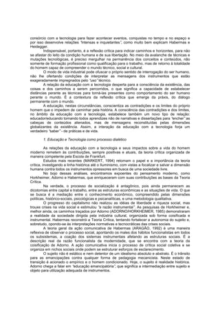 consórcio com a tecnologia para fazer acontecer eventos, conquistas no tempo e no espaço e
por isso desenvolve relações “
intensas e inquietantes” como muito bem explicam Habermas e
,
Heidegger.
Indispensável, portanto, é a reflexão crítica para indicar caminhos e horizontes, para não
se afastar do leito da condição humana e de sua libertação. No meio da avalanche de técnicas e
mutações tecnológicas, é preciso mergulhar na permanência dos conceitos e conteúdos, não
somente de formação profissional como qualificação para o trabalho, mas de retorno à totalidade
do homem capaz de compreender o mundo técnico, social e cultural.
O modo de vida industrial pode ofuscar o próprio sentido de interrogação do ser humano,
não lhe ofertando condições de interpretar as mensagens dos instrumentos que estão
exageradamente impregnados pelo “
uso” técnico.
A relação da educação com a tecnologia desperta para a consciência da existência, das
coisas e dos caminhos a serem percorridos, o que significa a capacidade de estabelecer
distâncias perante as técnicas para torná-las presentes como comportamento do ser humano
perante o mundo. É a contextura da reflexão crítica que emerge da práxis, do diálogo
permanente com o mundo.
A educação, nestas circunstâncias, conscientiza as contradições e os limites do próprio
homem que o impedem de caminhar pela história. A consciência das contradições e dos limites,
no âmbito da educação com a tecnologia, estabelece também um novo tipo de relação:
educador/educando tornando todos aprendizes não de narrativas e dissertações para “
encher” as
cabeças de conteúdos alienados, mas de mensagens reconstituídas pelas dimensões
globalizantes da existência. Assim, a interação da educação com a tecnologia forja um
verdadeiro “
saber” - de práticas e de vida.
1. Educação e Tecnologia como processo dialético
As relações da educação com a tecnologia e seus impactos sobre a vida do homem
moderno remetem às contribuições, sempre positivas e atuais, da teoria crítica organizada de
maneira competente pela Escola de Frankfurt.
Estudos mais recentes (MARKERT, 1994) retomam o papel e a importância da teoria
crítica, investigando a linha histórica até o Iluminismo, com vistas a focalizar e salvar a dimensão
humana contra todos os instrumentos opressores em busca de uma sociedade livre.
No bojo dessas análises, encontramos expoentes do pensamento moderno, como
Horkheimer, Adorno e Habermas, que enriqueceram com suas contribuições as bases da Teoria
Crítica.
Na verdade, o processo de socialização é antagônico, pois ainda permanecem as
dicotomias entre capital e trabalho, entre as estruturas econômicas e as situações de vida. O que
se busca é a mediação entre o conhecimento econômico, compreendido pelas dimensões
políticas, histórico-sociais, psicológicas e psicanalíticas, e uma metodologia qualitativa.
O progresso do capitalismo não realizou as idéias de liberdade e riqueza social, mas
trouxe crises na vida social e estimulou “ razão instrumental” As pesquisas de Horkheimer e,
a
.
melhor ainda, os caminhos traçados por Adorno (ADORNO/HORKHEIMER, 1985) demonstraram
a realidade da sociedade dirigida pela indústria cultural, organizada sob forma coisificada e
instrumental. Habermas reconstrói a Teoria Crítica, tentando fortalecer a autonomia do sujeito e,
sobretudo, opondo-se às interpretações normativas e tecnocráticas das crises sociais.
A teoria geral da ação comunicativa de Habermas (ARAGÃO, 1992) é uma maneira
reflexiva de observar o processo social, apontando os males dos hábitos funcionalistas em todos
os subsistemas, a coação dos sistemas instrumentais afetando as estruturas sociais. É a
descrição real da razão funcionalista da modernidade, que se encontra com a teoria da
coisificação de Adorno. A ação comunicativa inicia o processo de crítica social coletiva e se
organiza em nichos sociais onde podem se estruturar esforços de esclarecimento.
O sujeito não é estático e nem detentor de um idealismo absoluto e abstrato. É o trânsito
para as emancipações contra qualquer forma de pedagogia mecanicista. Neste estado de
transição é acionado o empírico e o homem condicionado. Hoje, o sujeito é realidade histórica.
Adorno chega a falar em “
educação emancipatória” que significa a intermediação entre sujeito e
,
objeto para utilização adequada de instrumentos.

 