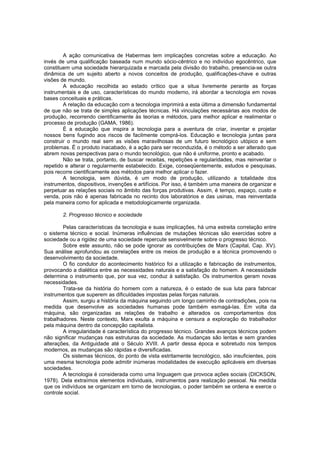A ação comunicativa de Habermas tem implicações concretas sobre a educação. Ao
invés de uma qualificação baseada num mundo sócio-cêntrico e no indivíduo egocêntrico, que
constituem uma sociedade hierarquizada e marcada pela divisão do trabalho, presencia-se outra
dinâmica de um sujeito aberto a novos conceitos de produção, qualificações-chave e outras
visões de mundo.
A educação recolhida ao estado crítico que a situa livremente perante as forças
instrumentais e de uso, características do mundo moderno, irá abordar a tecnologia em novas
bases conceituais e práticas.
A relação da educação com a tecnologia imprimirá a esta última a dimensão fundamental
de que não se trata de simples aplicações técnicas. Há vinculações necessárias aos modos de
produção, recorrendo cientificamente às teorias e métodos, para melhor aplicar e realimentar o
processo de produção (GAMA, 1986).
É a educação que inspira a tecnologia para a aventura de criar, inventar e projetar
nossos bens fugindo aos riscos de facilmente comprá-los. Educação e tecnologia juntas para
construir o mundo real sem as visões maravilhosas de um futuro tecnológico utópico e sem
problemas. É o produto inacabado, é a ação para ser reconduzida, é o método a ser alterado que
abrem novas perspectivas para o mundo tecnológico, que não é uniforme, pronto e acabado.
Não se trata, portanto, de buscar receitas, repetições e regularidades, mas reinventar o
repetido e alterar o regularmente estabelecido. Exige, conseqüentemente, estudos e pesquisas,
pois recorre cientificamente aos métodos para melhor aplicar o fazer.
A tecnologia, sem dúvida, é um modo de produção, utilizando a totalidade dos
instrumentos, dispositivos, invenções e artifícios. Por isso, é também uma maneira de organizar e
perpetuar as relações sociais no âmbito das forças produtivas. Assim, é tempo, espaço, custo e
venda, pois não é apenas fabricada no recinto dos laboratórios e das usinas, mas reinventada
pela maneira como for aplicada e metodologicamente organizada.
2. Progresso técnico e sociedade
Pelas características da tecnologia e suas implicações, há uma estreita correlação entre
o sistema técnico e social. Inúmeras influências de mutações técnicas são exercidas sobre a
sociedade ou a rigidez de uma sociedade repercute sensivelmente sobre o progresso técnico.
Sobre este assunto, não se pode ignorar as contribuições de Marx (Capital, Cap. XV).
Sua análise aprofundou as correlações entre os meios de produção e a técnica promovendo o
desenvolvimento da sociedade.
O fio condutor do acontecimento histórico foi a utilização e fabricação de instrumentos,
provocando a dialética entre as necessidades naturais e a satisfação do homem. A necessidade
determina o instrumento que, por sua vez, conduz à satisfação. Os instrumentos geram novas
necessidades.
Trata-se da história do homem com a natureza, é o estado de sua luta para fabricar
instrumentos que superem as dificuldades impostas pelas forças naturais.
Assim, surgiu a história da máquina seguindo um longo caminho de contradições, pois na
medida que desenvolve as sociedades humanas pode também esmagá-las. Em volta da
máquina, são organizadas as relações de trabalho e alterados os comportamentos dos
trabalhadores. Neste contexto, Marx exulta a máquina e censura a exploração do trabalhador
pela máquina dentro da concepção capitalista.
A irregularidade é característica do progresso técnico. Grandes avanços técnicos podem
não significar mudanças nas estruturas da sociedade. As mudanças são lentas e sem grandes
alterações, da Antiguidade até o Século XVIII. A partir dessa época e sobretudo nos tempos
modernos, as mudanças são rápidas e diversificadas.
Os sistemas técnicos, do ponto de vista estritamente tecnológico, são insuficientes, pois
uma mesma tecnologia pode admitir inúmeras modalidades de execução aplicáveis em diversas
sociedades.
A tecnologia é considerada como uma linguagem que provoca ações sociais (DICKSON,
1978). Dela extraímos elementos individuais, instrumentos para realização pessoal. Na medida
que os indivíduos se organizam em torno de tecnologias, o poder também se ordena e exerce o
controle social.

 