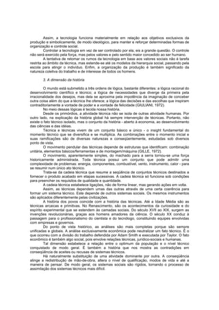 Assim, a tecnologia funciona materialmente em relação aos objetivos exclusivos da
produção e simbolicamente, de modo ideológico, para manter e reforçar determinadas formas de
organização e controle social.
Controlar a tecnologia em vez de ser controlado por ela, eis a grande questão. O controle
não será exercido pela força, mas pelos valores e pelo sentido maior concedido ao ser humano.
A tentativa de retomar os rumos da tecnologia em base aos valores sociais não é tarefa
restrita ao âmbito da técnica, mas estende-se até os modelos da hierarquia social, passando pela
escola para atingir o indivíduo. Enfim, a organização da produção é também significado da
natureza coletiva do trabalho e de interesse de todos os homens.
3. A dimensão da história
O mundo está submetido a três ordens de lógica, bastante diferentes: a lógica racional do
desenvolvimento científico e técnico; a lógica de necessidades que diverge da primeira pela
irracionalidade dos desejos, mas dela se aproxima pela impotência da imaginação de conceber
outra coisa além do que a técnica lhe oferece; a lógica das decisões e das escolhas que inspiram
contraditoriamente a vontade de poder e a vontade de felicidade (GIULIANI, 1972).
No meio dessas lógicas é tecida nossa história.
Desde os primórdios, a atividade técnica não se isola de outras atividade humanas. Por
outro lado, na explicação da história global há sempre intervenção de técnicas. Portanto, não
existe o fato técnico isolado, mas o conjunto da história - aberto à economia, ao desenvolvimento
das ciências e das idéias.
Técnica e técnicas vivem de um conjunto básico e único - o insight fundamental do
momento técnico que se diversifica e se multiplica. As combinações entre o momento inicial e
suas ramificações são de diversas naturezas e conseqüentemente, estudadas sob diversos
ponto de vista.
O movimento pendular das técnicas depende de estruturas que identificam: combinação
unitária, elementos básicos/ferramentas e de montagem/máquina (GILLE, 1972).
O movimento, aparentemente simples, do machado para a serra tornou-se uma força
historicamente administrada. Toda técnica possui um conjunto que pode admitir uma
complexidade de problemas: energia, componentes, combustível, vento, instrumento, calor - para
se resumir num único ato técnico.
Trata-se da cadeia técnica que resume a seqüência de conjuntos técnicos destinados a
fornecer o produto acabado em etapas sucessivas. A cadeia técnica só funciona sob condições
para preencher os requisitos de qualidade e quantidade.
A cadeia técnica estabelece ligações, não de forma linear, mas gerando ações em volta.
Assim, as técnicas dependem umas das outras através de uma certa coerência para
formar um sistema técnico. Este depende de outros sistemas sociais. Os mesmos instrumentos
são aplicados diferentemente pelas civilizações.
A história dos povos coincide com a história das técnicas. Até a Idade Média são as
técnicas arcaicas e primitivas. No Renascimento, são os acontecimentos da curiosidade e do
espírito experimental que se estendem às camadas sociais. Do século XVII ao XIX, surgem as
invenções revolucionárias, graças aos homens amadores da ciência. O século XX conduz à
passagem para o profissionalismo do cientista e do tecnólogo, constituindo equipes envolvidas
com empresas e governos.
Do ponto de vista histórico, as análises são mais completas porque são sempre
unificadas e globais. A análise exclusivamente econômica pode neutralizar um fato técnico. É o
que ocorreu com a divisão do trabalho defendida por Adam Smith e executada por Taylor. O fato
econômico é também algo social, pois envolve relações técnicas, jurídico-sociais e humanas.
Tal dimensão estabelece a relação entre o optimum da população e o nível técnico
conquistado de modo geral. É também a história que nos mostra as contradições em
conseqüência de aceites ou recusas de sistemas técnicos.
Há naturalmente substituição de uma atividade dominante por outra. A conseqüência
atinge a redistribução de mão-de-obra, altera o nível de qualificação, modos de vida e até a
maneira de pensar. De modo geral, os sistemas sociais são rígidos, tornando o processo de
assimilação dos sistemas técnicos mais difícil.

 