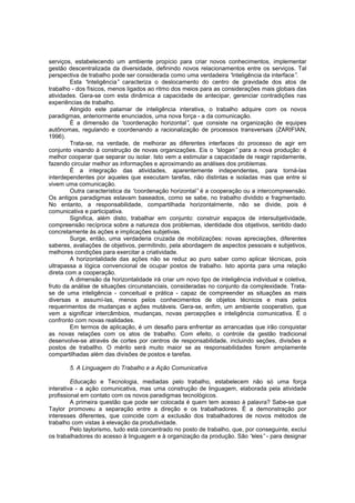 serviços, estabelecendo um ambiente propício para criar novos conhecimentos, implementar
gestão descentralizada da diversidade, definindo novos relacionamentos entre os serviços. Tal
perspectiva de trabalho pode ser considerada como uma verdadeira “
inteligência da interface”
.
Esta “
inteligência” caracteriza o deslocamento do centro de gravidade dos atos de
trabalho - dos físicos, menos ligados ao ritmo dos meios para as considerações mais globais das
atividades. Gera-se com esta dinâmica a capacidade de antecipar, gerenciar contradições nas
experiências de trabalho.
Atingido este patamar de inteligência interativa, o trabalho adquire com os novos
paradigmas, anteriormente enunciados, uma nova força - a da comunicação.
É a dimensão da “
coordenação horizontal” que consiste na organização de equipes
,
autônomas, regulando e coordenando a racionalização de processos transversais (ZARIFIAN,
1996).
Trata-se, na verdade, de melhorar as diferentes interfaces do processo de agir em
conjunto visando à construção de novas organizações. Eis o “
slogan” para a nova produção: é
melhor cooperar que separar ou isolar. Isto vem a estimular a capacidade de reagir rapidamente,
fazendo circular melhor as informações e aproximando as análises dos problemas.
É a integração das atividades, aparentemente independentes, para torná-las
interdependentes por aqueles que executam tarefas, não distintas e isoladas mas que entre si
vivem uma comunicação.
Outra característica da “
coordenação horizontal” é a cooperação ou a intercompreensão.
Os antigos paradigmas estavam baseados, como se sabe, no trabalho dividido e fragmentado.
No entanto, a responsabilidade, compartilhada horizontalmente, não se divide, pois é
comunicativa e participativa.
Significa, além disto, trabalhar em conjunto: construir espaços de intersubjetividade,
compreensão recíproca sobre a natureza dos problemas, identidade dos objetivos, sentido dado
concretamente às ações e implicações subjetivas.
Surge, então, uma verdaderia cruzada de mobilizações: novas apreciações, diferentes
saberes, avaliações de objetivos, permitindo, pela abordagem de aspectos pessoais e subjetivos,
melhores condições para exercitar a criatividade.
A horizontalidade das ações não se reduz ao puro saber como aplicar técnicas, pois
ultrapassa a lógica convencional de ocupar postos de trabalho. Isto aponta para uma relação
direta com a cooperação.
A dimensão da horizontalidade irá criar um novo tipo de inteligência individual e coletiva,
fruto da análise de situações circunstanciais, consideradas no conjunto da complexidade. Tratase de uma inteligência - conceitual e prática - capaz de compreender as situações as mais
diversas e assumí-las, menos pelos conhecimentos de objetos técnicos e mais pelos
requerimentos de mudanças e ações mutáveis. Gera-se, enfim, um ambiente cooperativo, que
vem a significar intercâmbios, mudanças, novas percepções e inteligência comunicativa. É o
confronto com novas realidades.
Em termos de aplicação, é um desafio para enfrentar as arrancadas que irão conquistar
as novas relações com os atos de trabalho. Com efeito, o controle da gestão tradicional
desenvolve-se através de cortes por centros de responsabilidade, incluindo seções, divisões e
postos de traballho. O mérito será muito maior se as responsabilidades forem amplamente
compartilhadas além das divisões de postos e tarefas.
5. A Linguagem do Trabalho e a Ação Comunicativa
Educação e Tecnologia, mediadas pelo trabalho, estabelecem não só uma força
interativa - a ação comunicativa, mas uma construção de linguagem, elaborada pela atividade
profissional em contato com os novos paradigmas tecnológicos.
A primeira questão que pode ser colocada é quem tem acesso à palavra? Sabe-se que
Taylor promoveu a separação entre a direção e os trabalhadores. É a demonstração por
interesses diferentes, que coincide com a exclusão dos trabalhadores de novos métodos de
trabalho com vistas à elevação da produtividade.
Pelo taylorismo, tudo está concentrado no posto de trabalho, que, por conseguinte, exclui
os trabalhadores do acesso à linguagem e à organização da produção. São “
eles” - para designar

 