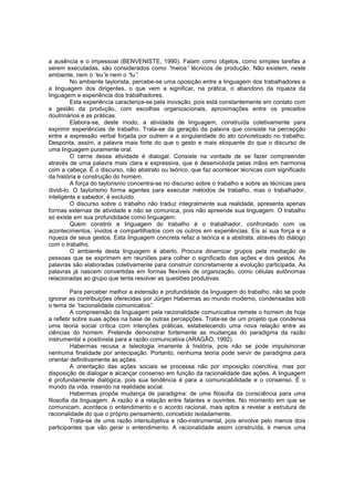 a ausência e o impessoal (BENVENISTE, 1990). Falam como objetos, como simples tarefas a
serem executadas, são considerados como “
meios” técnicos de produção. Não existem, neste
ambiente, nem o “ e nem o “ .
eu”
tu”
No ambiente taylorista, percebe-se uma oposição entre a linguagem dos trabalhadores e
a linguagem dos dirigentes, o que vem a significar, na prática, o abandono da riqueza da
linguagem e experiência dos trabalhadores.
Esta experiência caracteriza-se pela inovação, pois está constantemente em contato com
a gestão da produção, com escolhas organizacionais, aproximações entre os preceitos
doutrinários e as práticas.
Elabora-se, deste modo, a atividade de linguagem, construída coletivamente para
exprimir experiências de trabalho. Trata-se da geração da palavra que consiste na percepção
entre a expressão verbal forjada por outrem e a singularidade do ato concretizado no trabalho.
Desponta, assim, a palavra mais forte do que o gesto e mais eloquente do que o discurso de
uma linguagem puramente oral.
O cerne dessa atividade é dialogal. Consiste na vontade de se fazer compreender
através de uma palavra mais clara e expressiva, que é desenvolvida pelas mãos em harmonia
com a cabeça. É o discurso, não abstrato ou teórico, que faz acontecer técnicas com significado
da história e construção do homem.
A força do taylorismo concentra-se no discurso sobre o trabalho e sobre as técnicas para
dividi-lo. O taylorismo forma agentes para executar métodos de trabalho, mas o trabalhador,
inteligente e sabedor, é excluído.
O discurso sobre o trabalho não traduz integralmente sua realidade, apresenta apenas
formas externas de atividade e não se comunica, pois não apreende sua linguagem. O trabalho
só existe em sua profundidade como linguagem.
Quem constrói a linguagem do trabalho é o trabalhador, confrontado com os
acontecimentos, vividos e compartilhados com os outros em experiências. Eis aí sua força e a
riqueza de seus gestos. Esta linguagem concreta refaz a teórica e a abstrata, através do diálogo
com o trabalho.
O ambiente desta linguagem é aberto. Procura dinamizar grupos pela mediação de
pessoas que se exprimem em reuniões para colher o significado das ações e dos gestos. As
palavras são elaboradas coletivamente para construir concretamente a evolução participada. As
palavras já nascem convertidas em formas flexíveis de organização, como células autônomas
relacionadas ao grupo que tenta resolver as questões produtivas.
Para perceber melhor a extensão e profundidade da linguagem do trabalho, não se pode
ignorar as contribuições oferecidas por Jürgen Habermas ao mundo moderno, condensadas sob
o tema de “
racionalidade comunicativa”
.
A compreensão da linguagem pela racionalidade comunicativa remete o homem de hoje
a refletir sobre suas ações na base de outras percepções. Trata-se de um projeto que condensa
uma teoria social crítica com intenções práticas, estabelecendo uma nova relação entre as
ciências do homem. Pretende demonstrar fortemente as mudanças do paradigma da razão
instrumental e positivista para a razão comunicativa (ARAGÃO, 1992).
Habermas recusa a teleologia imanente à história, pois não se pode impulsinonar
nenhuma finalidade por antecipação. Portanto, nenhuma teoria pode servir de paradigma para
orientar definitivamente as ações.
A orientação das ações sociais se processa não por imposição coercitiva, mas por
disposição de dialogar e alcançar consenso em função da racionalidade das ações. A linguagem
é profundamente dialógica, pois sua tendência é para a comunicabilidade e o consenso. É o
mundo da vida, inserido na realidade social.
Habermas propõe mudança de paradigma: de uma filosofia da consciência para uma
filosofia da linguagem. A razão é a relação entre falantes e ouvintes. No momento em que se
comunicam, acontece o entendimento e o acordo racional, mais aptos a revelar a estrutura de
racionalidade do que o próprio pensamento, concebido isoladamente.
Trata-se de uma razão intersubjetiva e não-instrumental, pois envolve pelo menos dois
participantes que vão gerar o entendimento. A racionalidade assim construída, é menos uma

 