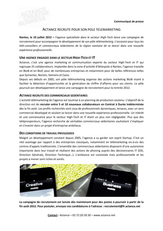 Communiqué de presse

                  ACTANCE RECRUTE POUR SON POLE TELEMARKETING
Nantes, le 10 juillet 2012 – l’agence spécialisée dans le secteur High-Tech lance une campagne de
recrutement pour accompagner le développement de son pôle télémarketing. L’occasion pour tous les
télé-conseillers et commerciaux sédentaires de la région nantaise de se lancer dans une nouvelle
expérience professionnelle.

UNE AGENCE ENGAGEE DANS LE SECTEUR HIGH-TECH ET IT
Actance, c’est une agence marketing et communication experte du secteur High-Tech et IT qui
regroupe 25 collaborateurs. Implantée dans la zone d’activité d’Atlanpole à Nantes, l’agence travaille
en BtoB et en BtoC pour de nombreuses entreprises et notamment pour de belles références telles
que Symantec, Norton, Siemens et Casio.
Depuis ses débuts en 2005, son pôle télémarketing organise des actions marketing BtoB visant à
faciliter la détection d’opportunités et la génération de chiffre d’affaires pour ses clients. Le pôle
poursuit son développement et lance une campagne de recrutement pour la rentrée 2012.

ACTANCE RECRUTE DES COMMERCIAUX SEDENTAIRES
L’activité télémarketing de l’agence est soumise à un planning de production soutenu. L’objectif de la
direction est de recruter entre 5 et 10 nouveaux collaborateurs en Contrat à Durée Indéterminée
dès la fin août. Les profils recherchés sont ceux de professionnels dynamiques, tenaces, avec un sens
commercial développé et voulant se lancer dans une nouvelle expérience professionnelle. Un intérêt
et une connaissance pour le secteur High-Tech et IT étant un plus non négligeable. Plus que des
téléprospecteurs, l’agence recherche de véritables commerciaux sédentaires souhaitant s’impliquer
et s’investir dans un projet d’entreprise ambitieux.

DES CONDITIONS DE TRAVAIL PRIVILEGIEES
Malgré un développement constant depuis 2005, l’agence a su garder son esprit Startup. C’est un
réel avantage par rapport à des entreprises classiques, notamment en télémarketing vis-à-vis des
centres d’appels traditionnels. L’ensemble des commerciaux sédentaires disposent d’une autonomie
importante dans leur travail et réalisent des actions de phoning auprès des décisionnaires IT (DSI,
Direction Générale, Direction Technique…). L’ambiance est conviviale mais professionnelle et les
projets à mener sont riches et variés.




La campagne de recrutement est lancée dès maintenant pour des postes à pourvoir à partir de la
fin août 2012. Pour postuler, envoyez vos candidatures à l’adresse : recrutement@fr.actance.net

                       Contact - Actance – 02.72.20.50.30 – www.actance.net
 