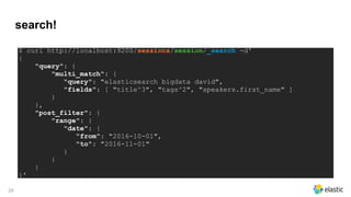 search!
28
$ curl http://localhost:9200/sessions/session/_search -d'
{
"query": {
"multi_match": {
"query": "elasticsearch bigdata david",
"fields": [ "title^3", "tags^2", "speakers.first_name" ]
}
},
"post_filter": {
"range": {
"date": {
"from": "2016-10-01",
"to": "2016-11-01"
}
}
}
}'
 