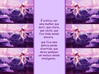 É erótico ver uma mulher que sorri, que chora, que vacila, que fica linda sendo sincera,  que fica uma delícia sendo divertida, que deixa qualquer um maluco sendo inteligente.  
