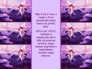 Não é fácil tirar a roupa e ficar pendurada numa banca de jornal, mas,  difícil por difícil, também é complicado abrir mão de pudores verbais, expor nossos segredos e insanidades, revelar nosso interior. 