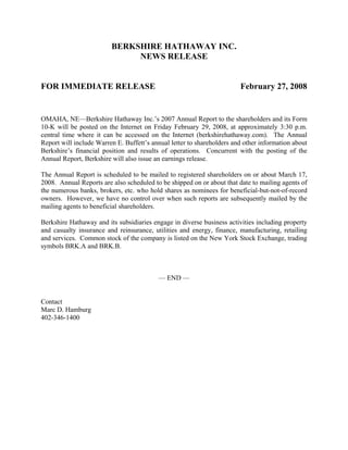 BERKSHIRE HATHAWAY INC.
                              NEWS RELEASE


FOR IMMEDIATE RELEASE                                                   February 27, 2008


OMAHA, NE—Berkshire Hathaway Inc.’s 2007 Annual Report to the shareholders and its Form
10-K will be posted on the Internet on Friday February 29, 2008, at approximately 3:30 p.m.
central time where it can be accessed on the Internet (berkshirehathaway.com). The Annual
Report will include Warren E. Buffett’s annual letter to shareholders and other information about
Berkshire’s financial position and results of operations. Concurrent with the posting of the
Annual Report, Berkshire will also issue an earnings release.

The Annual Report is scheduled to be mailed to registered shareholders on or about March 17,
2008. Annual Reports are also scheduled to be shipped on or about that date to mailing agents of
the numerous banks, brokers, etc. who hold shares as nominees for beneficial-but-not-of-record
owners. However, we have no control over when such reports are subsequently mailed by the
mailing agents to beneficial shareholders.

Berkshire Hathaway and its subsidiaries engage in diverse business activities including property
and casualty insurance and reinsurance, utilities and energy, finance, manufacturing, retailing
and services. Common stock of the company is listed on the New York Stock Exchange, trading
symbols BRK.A and BRK.B.



                                          — END —


Contact
Marc D. Hamburg
402-346-1400
 