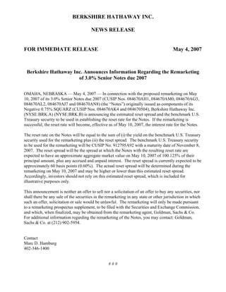 BERKSHIRE HATHAWAY INC.

                                       NEWS RELEASE


FOR IMMEDIATE RELEASE                                                                  May 4, 2007



 Berkshire Hathaway Inc. Announces Information Regarding the Remarketing
                      of 3.0% Senior Notes due 2007


OMAHA, NEBRASKA — May 4, 2007 — In connection with the proposed remarketing on May
10, 2007 of its 3.0% Senior Notes due 2007 (CUSIP Nos. 084670AH1, 084670AM0, 084670AG3,
084670AL2, 084670AJ7 and 084670AN8) (the “Notes”) originally issued as components of its
Negative 0.75% SQUARZ (CUSIP Nos. 084670AK4 and 084670504), Berkshire Hathaway Inc.
(NYSE:BRK.A) (NYSE:BRK.B) is announcing the estimated reset spread and the benchmark U.S.
Treasury security to be used in establishing the reset rate for the Notes. If the remarketing is
successful, the reset rate will become, effective as of May 10, 2007, the interest rate for the Notes.

The reset rate on the Notes will be equal to the sum of (i) the yield on the benchmark U.S. Treasury
security used for the remarketing plus (ii) the reset spread. The benchmark U.S. Treasury security
to be used for the remarketing will be CUSIP No. 912795A92 with a maturity date of November 8,
2007. The reset spread will be the spread at which the Notes with the resulting reset rate are
expected to have an approximate aggregate market value on May 10, 2007 of 100.125% of their
principal amount, plus any accrued and unpaid interest. The reset spread is currently expected to be
approximately 60 basis points (0.60%). The actual reset spread will be determined during the
remarketing on May 10, 2007 and may be higher or lower than this estimated reset spread.
Accordingly, investors should not rely on this estimated reset spread, which is included for
illustrative purposes only.

This announcement is neither an offer to sell nor a solicitation of an offer to buy any securities, nor
shall there be any sale of the securities in the remarketing in any state or other jurisdiction in which
such an offer, solicitation or sale would be unlawful. The remarketing will only be made pursuant
to a remarketing prospectus supplement, to be filed with the Securities and Exchange Commission,
and which, when finalized, may be obtained from the remarketing agent, Goldman, Sachs & Co.
For additional information regarding the remarketing of the Notes, you may contact: Goldman,
Sachs & Co. at (212) 902-5954.


Contact
Marc D. Hamburg
402-346-1400


                                                 ###
 