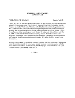 BERKSHIRE HATHAWAY INC.
                                   NEWS RELEASE


FOR IMMEDIATE RELEASE                                                       October 7, 2005

Omaha, NE (BRK.A; BRK.B) – Berkshire Hathaway Inc. was informed by counsel representing
Ronald E. Ferguson, the former Chief Executive Officer of General Re Corporation, that Mr.
Ferguson received a “Wells notice” from the staff of the Securities and Exchange Commission
(the “Commission”) in connection with its ongoing investigation of non-traditional insurance
products. Mr. Ferguson stepped down as CEO of General Re Corporation on October 1, 2001.
He had been providing consulting services to General Re and certain of its affiliates until May
20, 2005, when General Re terminated his consulting services. Under the Commission’s
procedures, the recipient of a Wells notice has the opportunity to respond to the staff before the
staff makes its formal recommendation on whether any civil action should be brought by the
Commission.

Berkshire Hathaway and its subsidiaries engage in a number of diverse business activities among
which the most important is the property and casualty insurance business conducted on both a
direct and reinsurance basis. Common stock of the Company is listed on the New York Stock
Exchange, trading symbols BRK.A and BRK.B.


                                      — END —
 