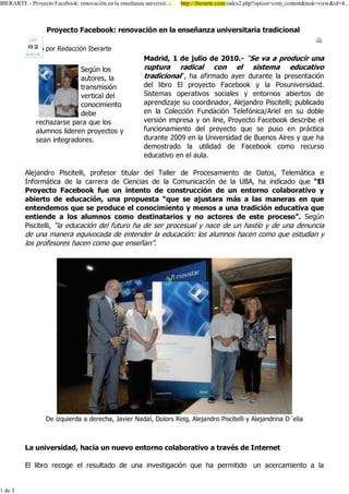 ,%(5$57( 3URHFWR )DFHERRN UHQRYDFLyQ HQ OD HQVHxDQ]D XQLYHUVLW
                                                xDQ]D             KWWS LEHUDUWH FRP LQGH[ SKS"RSWLRQ FRPBFRQWHQW WDVN YLHZ LG
                                                                                                                 W



                 3URHFWR )DFHERRN UHQRYDFLyQ HQ OD HQVHxDQ]D XQLYHUVLWDULD WUDGLFLRQDO
           MXO

         (VFULWR SRU 5HGDFFLyQ ,EHUDUWH
                                                      0DGULG      GH MXOLR GH           ³6H YD D SURGXFLU XQD
                           6HJ~Q ORV                  UXSWXUD UDGLFDO FRQ             HO VLVWHPD HGXFDWLYR
                           DXWRUHV OD                 WUDGLFLRQDO´ KD DILUPDGR DHU GXUDQWH OD SUHVHQWDFLyQ
                           WUDQVPLVLyQ                GHO OLEUR (O SURHFWR )DFHERRN  OD 3RVXQLYHUVLGDG
                           YHUWLFDO GHO               6LVWHPDV RSHUDWLYRV VRFLDOHV  HQWRUQRV DELHUWRV GH
                           FRQRFLPLHQWR               DSUHQGL]DMH VX FRRUGLQDGRU $OHMDQGUR 3LVFLWHOOL SXEOLFDGR
                           GHEH                       HQ OD &ROHFFLyQ )XQGDFLyQ 7HOHIyQLFD $ULHO HQ VX GREOH
             UHFKD]DUVH SDUD TXH ORV                  YHUVLyQ LPSUHVD  RQ OLQH 3URHFWR )DFHERRN GHVFULEH HO
             DOXPQRV OLGHUHQ SURHFWRV               IXQFLRQDPLHQWR GHO SURHFWR TXH VH SXVR HQ SUiFWLFD
             VHDQ LQWHJUDGRUHV                        GXUDQWH       HQ OD 8QLYHUVLGDG GH %XHQRV $LUHV  TXH KD
                                                      GHPRVWUDGR OD XWLOLGDG GH )DFHERRN FRPR UHFXUVR
                                                      HGXFDWLYR HQ HO DXOD

         $OHMDQGUR 3LVFLWHOOL SURIHVRU WLWXODU GHO 7DOOHU GH 3URFHVDPLHQWR GH 'DWRV 7HOHPiWLFD H
         ,QIRUPiWLFD GH OD FDUUHUD GH &LHQFLDV GH OD &RPXQLFDFLyQ GH OD 8%$ KD LQGLFDGR TXH ³(O
         3URHFWR )DFHERRN IXH XQ LQWHQWR GH FRQVWUXFFLyQ GH XQ HQWRUQR FRODERUDWLYR 
         DELHUWR GH HGXFDFLyQ XQD SURSXHVWD ³TXH VH DMXVWDUD PiV D ODV PDQHUDV HQ TXH
         HQWHQGHPRV TXH VH SURGXFH HO FRQRFLPLHQWR  PHQRV D XQD WUDGLFLyQ HGXFDWLYD TXH
         HQWLHQGH D ORV DOXPQRV FRPR GHVWLQDWDULRV  QR DFWRUHV GH HVWH SURFHVR´ 6HJ~Q
         3LVFLWHOOL ³OD HGXFDFLyQ GHO IXWXUR KD GH VHU SURFHVXDO  QDFH GH XQ KDVWtR  GH XQD GHQXQFLD
         GH XQD PDQHUD HTXLYRFDGD GH HQWHQGHU OD HGXFDFLyQ ORV DOXPQRV KDFHQ FRPR TXH HVWXGLDQ 
         ORV SURIHVRUHV KDFHQ FRPR TXH HQVHxDQ´




                 'H L]TXLHUGD D GHUHFKD -DYLHU 1DGDO 'RORUV 5HLJ $OHMDQGUR 3LVFLWHOOL  $OHMDQGULQD 'HOLD



         /D XQLYHUVLGDG KDFLD XQ QXHYR HQWRUQR FRODERUDWLYR D WUDYpV GH ,QWHUQHW

         (O OLEUR UHFRJH HO UHVXOWDGR GH XQD LQYHVWLJDFLyQ TXH KD SHUPLWLGR XQ DFHUFDPLHQWR D OD


 GH
 