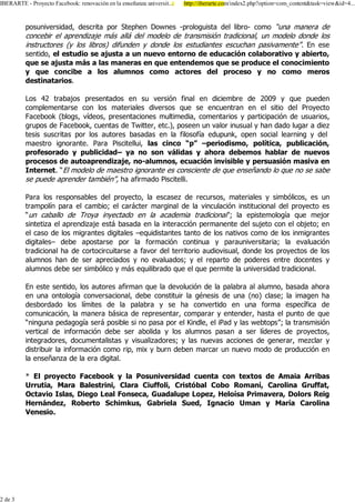 ,%(5$57( 3URHFWR )DFHERRN UHQRYDFLyQ HQ OD HQVHxDQ]D XQLYHUVLW
                                                xDQ]D             KWWS LEHUDUWH FRP LQGH[ SKS"RSWLRQ FRPBFRQWHQW WDVN YLHZ LG
                                                                                                                 W



         SRVXQLYHUVLGDG GHVFULWD SRU 6WHSKHQ 'RZQHV SURORJXLVWD GHO OLEUR FRPR ³XQD PDQHUD GH
         FRQFHELU HO DSUHQGL]DMH PiV DOOi GHO PRGHOR GH WUDQVPLVLyQ WUDGLFLRQDO XQ PRGHOR GRQGH ORV
         LQVWUXFWRUHV  ORV OLEURV GLIXQGHQ  GRQGH ORV HVWXGLDQWHV HVFXFKDQ SDVLYDPHQWH´ (Q HVH
         VHQWLGR HO HVWXGLR VH DMXVWD D XQ QXHYR HQWRUQR GH HGXFDFLyQ FRODERUDWLYR  DELHUWR
         TXH VH DMXVWD PiV D ODV PDQHUDV HQ TXH HQWHQGHPRV TXH VH SURGXFH HO FRQRFLPLHQWR
          TXH FRQFLEH D ORV DOXPQRV FRPR DFWRUHV GHO SURFHVR  QR FRPR PHURV
         GHVWLQDWDULRV

         /RV      WUDEDMRV SUHVHQWDGRV HQ VX YHUVLyQ ILQDO HQ GLFLHPEUH GH            TXH SXHGHQ
         FRPSOHPHQWDUVH FRQ ORV PDWHULDOHV GLYHUVRV TXH VH HQFXHQWUDQ HQ HO VLWLR GHO 3URHFWR
         )DFHERRN EORJV YtGHRV SUHVHQWDFLRQHV PXOWLPHGLD FRPHQWDULRV  SDUWLFLSDFLyQ GH XVXDULRV
         JUXSRV GH )DFHERRN FXHQWDV GH 7ZLWWHU HWF SRVHHQ XQ YDORU LQXVXDO  KDQ GDGR OXJDU D GLH]
         WHVLV VXVFULWDV SRU ORV DXWRUHV EDVDGDV HQ OD ILORVRItD HGXSXQN RSHQ VRFLDO OHDUQLQJ  GHO
         PDHVWUR LJQRUDQWH 3DUD 3LVFLWHOOXL ODV FLQFR ³S´ ±SHULRGLVPR SROtWLFD SXEOLFDFLyQ
         SURIHVRUDGR  SXEOLFLGDG± D QR VRQ YiOLGDV  DKRUD GHEHPRV KDEODU GH QXHYRV
         SURFHVRV GH DXWRDSUHQGL]DMH QR DOXPQRV HFXDFLyQ LQYLVLEOH  SHUVXDVLyQ PDVLYD HQ
         ,QWHUQHW ³(O PRGHOR GH PDHVWUR LJQRUDQWH HV FRQVFLHQWH GH TXH HQVHxDQGR OR TXH QR VH VDEH
         VH SXHGH DSUHQGHU WDPELpQ´ KD DILUPDGR 3LVFLWHOOL

         3DUD ORV UHVSRQVDEOHV GHO SURHFWR OD HVFDVH] GH UHFXUVRV PDWHULDOHV  VLPEyOLFRV HV XQ
         WUDPSROtQ SDUD HO FDPELR HO FDUiFWHU PDUJLQDO GH OD YLQFXODFLyQ LQVWLWXFLRQDO GHO SURHFWR HV
         ³XQ FDEDOOR GH 7URD LQHFWDGR HQ OD DFDGHPLD WUDGLFLRQDO´ OD HSLVWHPRORJtD TXH PHMRU
         VLQWHWL]D HO DSUHQGL]DMH HVWi EDVDGD HQ OD LQWHUDFFLyQ SHUPDQHQWH GHO VXMHWR FRQ HO REMHWR HQ
         HO FDVR GH ORV PLJUDQWHV GLJLWDOHV ±HTXLGLVWDQWHV WDQWR GH ORV QDWLYRV FRPR GH ORV LQPLJUDQWHV
         GLJLWDOHV± GHEH DSRVWDUVH SRU OD IRUPDFLyQ FRQWLQXD  SDUDXQLYHUVLWDULD OD HYDOXDFLyQ
         WUDGLFLRQDO KD GH FRUWRFLUFXLWDUVH D IDYRU GHO WHUULWRULR DXGLRYLVXDO GRQGH ORV SURHFWRV GH ORV
         DOXPQRV KDQ GH VHU DSUHFLDGRV  QR HYDOXDGRV  HO UHSDUWR GH SRGHUHV HQWUH GRFHQWHV 
         DOXPQRV GHEH VHU VLPEyOLFR  PiV HTXLOLEUDGR TXH HO TXH SHUPLWH OD XQLYHUVLGDG WUDGLFLRQDO

         (Q HVWH VHQWLGR ORV DXWRUHV DILUPDQ TXH OD GHYROXFLyQ GH OD SDODEUD DO DOXPQR EDVDGD DKRUD
         HQ XQD RQWRORJtD FRQYHUVDFLRQDO GHEH FRQVWLWXLU OD JpQHVLV GH XQD QR FODVH OD LPDJHQ KD
         GHVERUGDGR ORV OtPLWHV GH OD SDODEUD  VH KD FRQYHUWLGR HQ XQD IRUPD HVSHFtILFD GH
         FRPXQLFDFLyQ OD PDQHUD EiVLFD GH UHSUHVHQWDU FRPSDUDU  HQWHQGHU KDVWD HO SXQWR GH TXH
         ³QLQJXQD SHGDJRJtD VHUi SRVLEOH VL QR SDVD SRU HO .LQGOH HO L3DG  ODV ZHEWRSV´ OD WUDQVPLVLyQ
         YHUWLFDO GH LQIRUPDFLyQ GHEH VHU DEROLGD  ORV DOXPQRV SDVDQ D VHU OtGHUHV GH SURHFWRV
         LQWHJUDGRUHV GRFXPHQWDOLVWDV  YLVXDOL]DGRUHV  ODV QXHYDV DFFLRQHV GH JHQHUDU PH]FODU 
         GLVWULEXLU OD LQIRUPDFLyQ FRPR ULS PL[  EXUQ GHEHQ PDUFDU XQ QXHYR PRGR GH SURGXFFLyQ HQ
         OD HQVHxDQ]D GH OD HUD GLJLWDO

           (O SURHFWR )DFHERRN  OD 3RVXQLYHUVLGDG FXHQWD FRQ WH[WRV GH $PDLD $UULEDV
         8UUXWLD 0DUD %DOHVWULQL &ODUD &LXIIROL &ULVWyEDO &RER 5RPDQt &DUROLQD *UXIIDW
         2FWDYLR ,VODV 'LHJR /HDO )RQVHFD *XDGDOXSH /RSH] +HORtVD 3ULPDYHUD 'RORUV 5HLJ
         +HUQiQGH] 5REHUWR 6FKLPNXV *DEULHOD 6XHG ,JQDFLR 8PDQ  0DUtD &DUROLQD
         9HQHVLR

            $xDGLU FRPR IDYRULWR          _    &LWH HVWH DUWtFXOR HQ VX VLWLR _ ,PSULPLU _ ( 0DLO

                6HD HO SULPHUR HQ FRPHQWDU HO DUWtFXOR

         6ROR ORV XVXDULRV UHJLVWUDGRV SXHGHQ DJUHJDU VXV FRPHQWDULRV



 GH
 