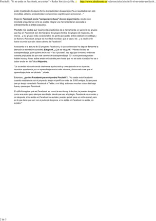 3LVFLWHOOL 6L QR HVWiV HQ )DFHERRN QR H[LVWHV            5HGHV 6RFLDOHV _ HO5H           KWWS ZZZ HOUHIHUHQWH HV UHGHVVRFLDOHV SLVFLWHOOL VL QR HVWDV HQ IDFHE


             HVWiQ LPSLGLHQGR GH DOJXQD IRUPD OD FUHDWLYLGDG GHVDSDUHFHQ" /RV UHVXOWDGRV KDQ VLGR                          0HWUR GD XQD VHPDQD GH WUHJXD SDUD QHJRFLDU
                                                                                                                           -DYLHU 5DPRV
             LQFUHtEOHV DOWtVLPD SURGXFWLYLGDG FRPSURPLVR FRJQLWLYR SHUR HPRFLRQDO«

             (OLJLHQGR )DFHERRN FRPR FDPSDPHQWR EDVH GH HVWH H[SHULPHQWR UHVXOWD FDVL
                                                                                                                   5('(6 62&,$/(6
             LQHYLWDEOH SUHJXQWDUVH FyPR HV SRVLEOH LQWHJUDU XQD KHUUDPLHQWD WDQ DVRFLDGD DO
             HQWUHWHQLPLHQWR DO iPELWR HGXFDWLYR

             3LVFLWHOOLV QRV H[SOLFD TXH XVDPRV OD DUTXLWHFWXUD GH OD KHUUDPLHQWD HQ JHQHUDO ORV JUXSRV
             TXH KD HQ )DFHERRN VRQ GH WUHV WLSRV ORV JUXSRV WRQWRV ORV JUXSRV GH QHJRFLRV GH
             PDUFD« ORV JUXSRV PiV YRFDFLRQDOHV GH JHQWH TXH TXL]iV DQWHV HVWDEDQ HQ ZHEORJV 
             VH IXHURQ D )DFHERRN SRUTXH HV PiV IiFLO PRYLOL]DU TXH WH YHDQ HWF« D QDGLH VH OH
             KDEtD RFXUULGR D~Q GDU FODVHV GHQWUR GH )DFHERRN

             $YDQ]DQGR HO OD OHFWXUD GH (O SURHFWR )DFHERRN  OD SRVXQLYHUVLGDG QR GHMD GH OODPDUPH OD
             DWHQFLyQ XQ WpUPLQR HQ FRQFUHWR (GXSXQN ¢4Xp HV HGXSXQN" 3ODQWHD OD LGHD GH
             DXWRDSUHQGL]DMH SXQN TXLHUH GHFLU HVR µGR LW RXUVHOI¶ KD] DOJR SRU WL PLVPR HQWRQFHV
             QXHVWUD SURSXHVWD LED SRU HVWH FDPLQR GH DXWRDSUHQGL]DMH 7~ D XQD SHUVRQD SXHGHV
             KDEODU KRUDV  KRUDV VREUH DQGDU HQ ELFLFOHWD SHUR KDVWD TXH QR VH VXEH D XQD ELFL QR YD D
             VDEHU DQGDU HQ ELFL GLFH $OHMDQGUR

              /D VRFLHGDG HGXFDWLYD HVWi WRWDOPHQWH HTXLYRFDGD  FUHH TXH HGXFDU HV LQHFWDU
             QRVRWURV DSRVWDPRV SRU XQ DSUHQGL]DMH PXFKR PiV YLVFHUDO  OD HVFXHOD FUHH TXH HO
             DSUHQGL]DMH GHEH VHU GLFWDGR DxDGH

             (QWRQFHV ¢TXp HV )DFHERRN SDUD $OHMDQGUR 3LVFLWHOOL" <R XVDED PiV )DFHERRN                            927$
             FXDQGR HVWiEDPRV FRQ HO SURHFWR WHQJR PL SHUILO FRQ PiV GH     DPLJRV OR TXH SDVD                      ¢4Xp SUHILHUHV HO OLEUR HOHFWUyQLFR R HO SDSHO GH WRGD OD
             TXH R WHQJR FRQHFWDGR )DFHERRN D 7ZLWWHU D PL EORJ HQWRQFHV PXFKDV FRVDV ODV KDJR                      YLGD"

             IXHUD  SDVDQ SRU )DFHERRN

             (V GLItFLO LPDJLQDU TXp HV )DFHERRN HV FRPR OD HVFULWXUD  OD OHFWXUD WH SXHGHV LPDJLQDU
             FRPR HUD DQWHV SHUR VLHPSUH HVFULELVWH GHVGH TXH YDV DO FROHJLR )DFHERRN HV XQ DQWHV 
             XQ GHVSXpV VL QR HVWiV HQ )DFHERRN QR H[LVWHV SXHGHV H[LVWLU SDUD XQ QLFKR VRFLDO SHUR
             HQ OR TXH WLHQH TXH YHU FRQ HO SXOVR GH OD pSRFD VL QR HVWiV HQ )DFHERRN QR HVWiV QR
             H[LVWHV

                                                                                                                       (O OLEUR HOHFWUyQLFR

                                                                                                                       (O OLEUR GH WRGD OD YLGD
               (6&5Ë%(126
                                                                                                                       8WLOL]R DPERV IRUPDWRV

                                                                                                                       1LQJXQR QR PH JXVWD OHHU
                     ¢7HQHPRV DOJ~Q IDOOR"¢4XLHUHV KDFHU DOJ~Q FRPHQWDULR"
                                                                                                                                                         9LVLWD RWUDV HQFXHVWDV



                     (VFUtEHQRV XQ DUWLFXOR VREUH OD QRWLFLD




               6L WH KD LQWHUHVDGR HVWD LQIRUPDFLyQ WH UHFRPHQGDPRV                                                38%/,&,'$'

                    )DFHERRN  7ZLWWHU D H[DPHQ SDUD ORV QLxRV GH SULPDULD EULWiQLFRV
                    )DFHERRN DOFDQ]D ORV     PLOORQHV GH XVXDULRV



               &RPHQWDULRV


                   7X FRPHQWDULR                                                 1RUPDV GH XVR
                                                                                 (VWD HV OD RSLQLyQ GH ORV
                                                                                 LQWHUQDXWDV

                                                                                 1R HVWD SHUPLWLGR YHUWHU
                                                                                 FRPHQWDULRV FRQWUDULRV D ODV
                                                                                 OHHV HVSDxRODV R LQMXULDQWHV

                                                                                 5HVHUYDGR HO GHUHFKR D HOLPLQDU
                                                                                 ORV FRPHQWDULRV
                1RPEUH REOLJDWRULR


                &RUUHR HOHFWUyQLFR REOLJDWRULR


                :HE R EORJ RSFLRQDO



                    $FHSWR OD FOiXVXOD GH SULYDFLGDG

                                                        (QYLDU FRPHQWDULR




                 £6RPRV MyYHQHV




 GH
 