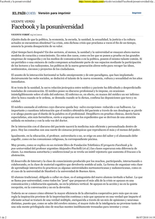 )DFHERRN  OD SRVXQLYHUVLGDG                                       KWWS ZZZ HOSDLV FRP DUWLFXOR VRFLHGDG )DFHERRN SRVXQLYHUVLGDG HOS
                                                                                                                  SR



                                9HUVLyQ SDUD LPSULPLU                                                            ,PSULPLU



          9,&(17( 9(5'Ò

          )DFHERRN  OD SRVXQLYHUVLGDG
          9,&(17( 9(5'Ò

          ¢4XLpQ GXGD GH TXH OD SROtWLFD OD HFRQRPtD OD HVFXHOD OD VDQLGDG OD VH[XDOLGDG OD MXVWLFLD R OD FXOWXUD
          DFWXDOHV VH HQFXHQWUDQ REVROHWDV" /D FULVLV HVWD GLFKRVD FULVLV TXH SURFODPD D YRFHV HO ILQ GH XQ WLHPSR
          DQXQFLD OD SURQWD GHVDSDULFLyQ GH VX YDORU

          ¢4Xp WLHPSR KDUi GHVSXpV" (Q GRV VHFWRUHV DO PHQRV OD VDQLGDG  OD XQLYHUVLGDG VH HQVDDQ DKRUD QXHYRV
          PRGHORV GH FXUDFLyQ  FRQRFLPLHQWR (Q HVWRV GRV FDVRV FRPR HQ ORV TXH VH SRQHQ D SUXHED HQ ODV JUDQGHV
          HPSUHVDV GH YDQJXDUGLD  HQ ORV PHGLRV GH FRPXQLFDFLyQ R HQ OD SROtWLFD SRVHHQ HO PLVPR WDODQWH FRP~Q 6L
          XQ SHULyGLFR R XQD HPLVRUD GH UDGLR FRPSRQHQ DFWXDOPHQWH SDUWH GH VXV HVSDFLRV PHGLDQWH OD SDUWLFLSDFLyQ
          GH ORV OHFWRUHV  ORV UDGLRHQWHV ORV SROtWLFRV GH OD QXHYD JHQHUDFLyQ DEUHQ ZHEV SDUD UHFRJHU ODV LGHDV
          VHQWLPLHQWRV HQFRQRV  SURHFWRV GH ORV FLXGDGDQRV

          (O DVXQWR GH OD LQWHUDFFLyQ KRUL]RQWDO VH KDOOD RPQLSUHVHQWH  GH HVWH SDUDGLJPD TXH KDQ LPSODQWDGR
          GHFLVLYDPHQWH ODV ZHEV VRFLDOHV VH GHGXFLUi HO WDODQWH GH OD QXHYD HFRQRPtD FXOWXUD  VH[XDOLGDG HQ ORV DxRV
          LQPHGLDWRV

          6L VH WUDWD GH OD VDQLGDG OD VDFUD UHODFLyQ MHUiUTXLFD HQWUH PpGLFR  SDFLHQWH KD GLILFXOWDGR  GHVSHUGLFLDGOR
          WRQHODGDV GH FRPXQLFDFLyQ (O PpGLFR SRVHH VX GLVFXUVR SURIHVLRQDO  OR LPSRQH HQ RFDVLRQHV
          LQLQWHOLJLEOHPHQWH VREUH HO RtGR GHO HQIHUPR (O HQIHUPR HV HQ HIHFWR HQ PDQRV GHO PpGLFR XQ VHU LQILUPH
          DEUH OD ERFD FXDQGR VH OH RUGHQD VH GHVQXGD FXDQGR VH OR GLFWDQ FRQILHVD ODV GHSRVLFLRQHV TXH WXYR  VX
          FDOLGDG

          (O PpGLFR DQRQDGD DO HQIHUPR FXR GLVFXUVR TXHGD KR VDOYR H[FHSFLRQHV UHGXFLGR D XQ EDOEXFHR /D
          LPSRUWDQWH  FXDQWLRVD LQIRUPDFLyQ TXH HO PpGLFR REWHQGUtD GHO SDFLHQWH D WUDYpV GH VXV GHVDKRJRV VH SLHUGH
          R VH DKRJD SXHVWR TXH HO GXHxR GH OD SDODEUD HV HO SURIHVLRQDO 'HVSLOIDUUR HQ SUXHEDV FOtQLFDV GHVYtR KDFLD
          HVSHFLDOLVWDV D~Q PiV KHUPpWLFRV HQYtR D XUJHQFLDV VRQ ORV H[SHGLHQWHV TXH VH GHULYDQ GH XQD DWHQFLyQ
          VDOGDGD HQ PLQXWRV  FRQ OD VROD YR] GHO GRFWRU

          'H OD LQWHUDFFLyQ FRQ HO GLVFXUVR GHO SDFLHQWH QDFHUi OD PHGLFLQD PiV HILFLHQWH  SHUVRQDOL]DGD GHQWUR GH
          SRFR +R ODV FRQVXOWDV VRQ XQD VXHUWH GH FiPDUDV MHUiUTXLFDV TXH UHSURGXFHQ HO PiV  HO PHQRV GHO SRGHU

          ,JXDOPHQWH HQ OD HGXFDFLyQ HO SURIHVRU XQLYHUVLWDULR R QR VH HULJH HQ DPR GHO VDEHU  HO DOXPQDGR GHEH
          HQJXOOLU FRPR HQ ODV FRPXQLRQHV UHOLJLRVDV OD FRUUHVSRQGLHQWH SyFLPD

          0X SURQWR FRPR VH H[SOLFD HQ XQ UHFLHQWH OLEUR GH )XQGDFLyQ 7HOHIyQLFD (O SURHFWR )DFHERRN  OD
          SRV XQLYHUVLGDG GHO SURIHVRU DUJHQWLQR $OHMDQGUR 3LVFLWHOOL HW DO ODV FODVHV VXSHUDUDQ HVWD GLIHUHQFLD GH
          FODVHV /D HQVHxDQ]D DXWRULWDULD  XQLGLUHFFLRQDO D VH UHYHOD XQ LQ~WLO YHMHVWRULR TXH DXPHQWD HO IUDFDVR R OD
          DEVWHQFLyQ

          (O GHVDUUROOR GH ,QWHUQHW  OD FODVH GH FRQRFLPLHQWR SURGXFLGR SRU ORV PXFKRV SDUWLFLSDQGR LQWHUDFWXDQGR R
          FRODERUDQGR HV OD FODVH GH PDWHULDO FRJQLWLYR TXH GHYROYHUtD VHQWLGR DO DXOD /D IRUPD GH RUJDQL]DU HVWD FODVH
          GH DSUHQGL]DMH LQWHUDFWLYR OR SUDFWLFDQ D DOJXQDV XQLYHUVLGDGHV QRUWHDPHULFDQDV  VXGDPHULFDQDV FRPR HV
          HO FDVR GH OD XQLYHUVLGDG GH 6WDQIRUG R OD XQLYHUVLGDG GH %XHQRV $LUHV

          (O DOXPQR WUDGLFLRQDO REOLJDGR D FDOODU HQ FODVH HV HO DQWDJRQLVWD GHO QXHYR DOXPQR LQYLWDGR D KDEDU /D TXH
          VH OODPD SRV XQLYHUVLGDG FRPR WRGRV ORV SRVW TXH SUHSDUDQ HO PiV DOOi GH OD FULVLV VH DSRDQ HQ XQD
          FRPXQLFDFLyQ  FRODERUDFLyQ DSDLVDGD QR HQ OD MHIDWXUD YHUWLFDO 6H DSRDQ HQ OD DFFLyQ  QR HQ OD TXLHWD
          UHFHSFLyQ HQ OD FRQYHUVDFLyQ  QR HQ OD GHYRFLyQ

          7RGDYtD QR VH FRQRFH FyPR REWHQHU OD PDRU HILFLHQFLD GH OD DOWHUQDWLYD FRRSHUDWLYD SHUR PiV TXH HQ XQD
          UHJOD OD LQVSLUDFLyQ SURYLHQH GH OD LPSURYLVDFLyQ FRQWLQXD  PiV TXH DSRDUVH HQ XQD YHUGDG TXH LPSDUWH HO
          RILFLDQWH DFWXDO VH WUDWDUi GH XQD YHUGDG P~OWLSOH HQULTXHFLGD D WUDYpV GH XQ PL[ GH RSLQLRQHV  QHXURQDV
          GLVWLQWDV SXHVWR TXH FRPR VH VDEH GHO FHUHEUR PLVPR HO PDRU p[LWR GH OD LQWHOLJHQFLD QR SURYLHQH WDQWR GH
          XQD VROD PHQWH SULYLOHJLDGD VLQR GH PXFKDV PHQWHV LQVyOLWDPHQWH WUHQ]DGDV SDUD LQYHQWDU  FUHDU


 GH
 