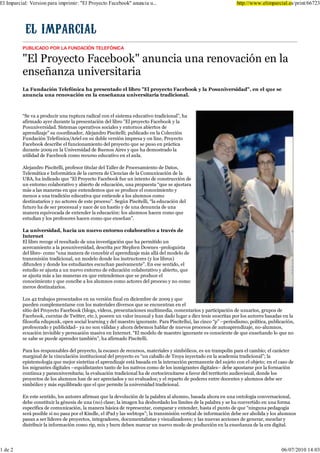 (O ,PSDUFLDO 9HUVLRQ SDUD LPSULPLU (O 3URHFWR )DFHERRN DQXQFLD X                                             KWWS ZZZ HOLPSDUFLDO HV SULQW




         38%/,&$'2 325 /$ )81'$&,Ï1 7(/()Ï1,&$

          (O 3URHFWR )DFHERRN DQXQFLD XQD UHQRYDFLyQ HQ OD
         HQVHxDQ]D XQLYHUVLWDULD
         /D )XQGDFLyQ 7HOHIyQLFD KD SUHVHQWDGR HO OLEUR (O SURHFWR )DFHERRN  OD 3RVXQLYHUVLGDG                      HQ HO TXH VH
         DQXQFLD XQD UHQRYDFLyQ HQ OD HQVHxDQ]D XQLYHUVLWDULD WUDGLFLRQDO



         ³6H YD D SURGXFLU XQD UXSWXUD UDGLFDO FRQ HO VLVWHPD HGXFDWLYR WUDGLFLRQDO´ KD
         DILUPDGR DHU GXUDQWH OD SUHVHQWDFLyQ GHO OLEUR (O SURHFWR )DFHERRN  OD
         3RVXQLYHUVLGDG 6LVWHPDV RSHUDWLYRV VRFLDOHV  HQWRUQRV DELHUWRV GH
         DSUHQGL]DMH VX FRRUGLQDGRU $OHMDQGUR 3LVFLWHOOL SXEOLFDGR HQ OD &ROHFFLyQ
         )XQGDFLyQ 7HOHIyQLFD $ULHO HQ VX GREOH YHUVLyQ LPSUHVD  RQ OLQH 3URHFWR
         )DFHERRN GHVFULEH HO IXQFLRQDPLHQWR GHO SURHFWR TXH VH SXVR HQ SUiFWLFD
         GXUDQWH        HQ OD 8QLYHUVLGDG GH %XHQRV $LUHV  TXH KD GHPRVWUDGR OD
         XWLOLGDG GH )DFHERRN FRPR UHFXUVR HGXFDWLYR HQ HO DXOD

         $OHMDQGUR 3LVFLWHOOL SURIHVRU WLWXODU GHO 7DOOHU GH 3URFHVDPLHQWR GH 'DWRV
         7HOHPiWLFD H ,QIRUPiWLFD GH OD FDUUHUD GH &LHQFLDV GH OD &RPXQLFDFLyQ GH OD
         8%$ KD LQGLFDGR TXH ³(O 3URHFWR )DFHERRN IXH XQ LQWHQWR GH FRQVWUXFFLyQ GH
         XQ HQWRUQR FRODERUDWLYR  DELHUWR GH HGXFDFLyQ XQD SURSXHVWD ³TXH VH DMXVWDUD
         PiV D ODV PDQHUDV HQ TXH HQWHQGHPRV TXH VH SURGXFH HO FRQRFLPLHQWR 
         PHQRV D XQD WUDGLFLyQ HGXFDWLYD TXH HQWLHQGH D ORV DOXPQRV FRPR
         GHVWLQDWDULRV  QR DFWRUHV GH HVWH SURFHVR´ 6HJ~Q 3LVFLWHOOL ³OD HGXFDFLyQ GHO
         IXWXUR KD GH VHU SURFHVXDO  QDFH GH XQ KDVWtR  GH XQD GHQXQFLD GH XQD
         PDQHUD HTXLYRFDGD GH HQWHQGHU OD HGXFDFLyQ ORV DOXPQRV KDFHQ FRPR TXH
         HVWXGLDQ  ORV SURIHVRUHV KDFHQ FRPR TXH HQVHxDQ´

         /D XQLYHUVLGDG KDFLD XQ QXHYR HQWRUQR FRODERUDWLYR D WUDYpV GH
         ,QWHUQHW
         (O OLEUR UHFRJH HO UHVXOWDGR GH XQD LQYHVWLJDFLyQ TXH KD SHUPLWLGR XQ
         DFHUFDPLHQWR D OD SRVXQLYHUVLGDG GHVFULWD SRU 6WHSKHQ 'RZQHV SURORJXLVWD
         GHO OLEUR FRPR ³XQD PDQHUD GH FRQFHELU HO DSUHQGL]DMH PiV DOOi GHO PRGHOR GH
         WUDQVPLVLyQ WUDGLFLRQDO XQ PRGHOR GRQGH ORV LQVWUXFWRUHV  ORV OLEURV
         GLIXQGHQ  GRQGH ORV HVWXGLDQWHV HVFXFKDQ SDVLYDPHQWH´ (Q HVH VHQWLGR HO
         HVWXGLR VH DMXVWD D XQ QXHYR HQWRUQR GH HGXFDFLyQ FRODERUDWLYR  DELHUWR TXH
         VH DMXVWD PiV D ODV PDQHUDV HQ TXH HQWHQGHPRV TXH VH SURGXFH HO
         FRQRFLPLHQWR  TXH FRQFLEH D ORV DOXPQRV FRPR DFWRUHV GHO SURFHVR  QR FRPR
         PHURV GHVWLQDWDULRV

         /RV     WUDEDMRV SUHVHQWDGRV HQ VX YHUVLyQ ILQDO HQ GLFLHPEUH GH     TXH
         SXHGHQ FRPSOHPHQWDUVH FRQ ORV PDWHULDOHV GLYHUVRV TXH VH HQFXHQWUDQ HQ HO
         VLWLR GHO 3URHFWR )DFHERRN EORJV YtGHRV SUHVHQWDFLRQHV PXOWLPHGLD FRPHQWDULRV  SDUWLFLSDFLyQ GH XVXDULRV JUXSRV GH
         )DFHERRN FXHQWDV GH 7ZLWWHU HWF SRVHHQ XQ YDORU LQXVXDO  KDQ GDGR OXJDU D GLH] WHVLV VXVFULWDV SRU ORV DXWRUHV EDVDGDV HQ OD
         ILORVRItD HGXSXQN RSHQ VRFLDO OHDUQLQJ  GHO PDHVWUR LJQRUDQWH 3DUD 3LVFLWHOOXL ODV FLQFR ³S´ ±SHULRGLVPR SROtWLFD SXEOLFDFLyQ
         SURIHVRUDGR  SXEOLFLGDG± D QR VRQ YiOLGDV  DKRUD GHEHPRV KDEODU GH QXHYRV SURFHVRV GH DXWRDSUHQGL]DMH QR DOXPQRV
         HFXDFLyQ LQYLVLEOH  SHUVXDVLyQ PDVLYD HQ ,QWHUQHW ³(O PRGHOR GH PDHVWUR LJQRUDQWH HV FRQVFLHQWH GH TXH HQVHxDQGR OR TXH QR
         VH VDEH VH SXHGH DSUHQGHU WDPELpQ´ KD DILUPDGR 3LVFLWHOOL

         3DUD ORV UHVSRQVDEOHV GHO SURHFWR OD HVFDVH] GH UHFXUVRV PDWHULDOHV  VLPEyOLFRV HV XQ WUDPSROtQ SDUD HO FDPELR HO FDUiFWHU
         PDUJLQDO GH OD YLQFXODFLyQ LQVWLWXFLRQDO GHO SURHFWR HV ³XQ FDEDOOR GH 7URD LQHFWDGR HQ OD DFDGHPLD WUDGLFLRQDO´ OD
         HSLVWHPRORJtD TXH PHMRU VLQWHWL]D HO DSUHQGL]DMH HVWi EDVDGD HQ OD LQWHUDFFLyQ SHUPDQHQWH GHO VXMHWR FRQ HO REMHWR HQ HO FDVR GH
         ORV PLJUDQWHV GLJLWDOHV ±HTXLGLVWDQWHV WDQWR GH ORV QDWLYRV FRPR GH ORV LQPLJUDQWHV GLJLWDOHV± GHEH DSRVWDUVH SRU OD IRUPDFLyQ
         FRQWLQXD  SDUDXQLYHUVLWDULD OD HYDOXDFLyQ WUDGLFLRQDO KD GH FRUWRFLUFXLWDUVH D IDYRU GHO WHUULWRULR DXGLRYLVXDO GRQGH ORV
         SURHFWRV GH ORV DOXPQRV KDQ GH VHU DSUHFLDGRV  QR HYDOXDGRV  HO UHSDUWR GH SRGHUHV HQWUH GRFHQWHV  DOXPQRV GHEH VHU
         VLPEyOLFR  PiV HTXLOLEUDGR TXH HO TXH SHUPLWH OD XQLYHUVLGDG WUDGLFLRQDO

         (Q HVWH VHQWLGR ORV DXWRUHV DILUPDQ TXH OD GHYROXFLyQ GH OD SDODEUD DO DOXPQR EDVDGD DKRUD HQ XQD RQWRORJtD FRQYHUVDFLRQDO
         GHEH FRQVWLWXLU OD JpQHVLV GH XQD QR FODVH OD LPDJHQ KD GHVERUGDGR ORV OtPLWHV GH OD SDODEUD  VH KD FRQYHUWLGR HQ XQD IRUPD
         HVSHFtILFD GH FRPXQLFDFLyQ OD PDQHUD EiVLFD GH UHSUHVHQWDU FRPSDUDU  HQWHQGHU KDVWD HO SXQWR GH TXH ³QLQJXQD SHGDJRJtD
         VHUi SRVLEOH VL QR SDVD SRU HO .LQGOH HO L3DG  ODV ZHEWRSV´ OD WUDQVPLVLyQ YHUWLFDO GH LQIRUPDFLyQ GHEH VHU DEROLGD  ORV DOXPQRV
         SDVDQ D VHU OtGHUHV GH SURHFWRV LQWHJUDGRUHV GRFXPHQWDOLVWDV  YLVXDOL]DGRUHV  ODV QXHYDV DFFLRQHV GH JHQHUDU PH]FODU 
         GLVWULEXLU OD LQIRUPDFLyQ FRPR ULS PL[  EXUQ GHEHQ PDUFDU XQ QXHYR PRGR GH SURGXFFLyQ HQ OD HQVHxDQ]D GH OD HUD GLJLWDO




 GH
 