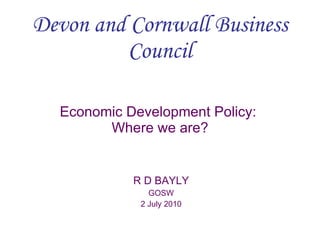 Devon and Cornwall Business Council Economic Development Policy:  Where we are? R D BAYLY GOSW 2 July 2010 