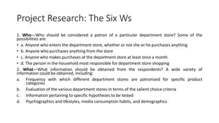 Project Research: The Six Ws
1. Who—Who should be considered a patron of a particular department store? Some of the
possibilities are:
• a. Anyone who enters the department store, whether or not she or he purchases anything
• b. Anyone who purchases anything from the store
• c. Anyone who makes purchases at the department store at least once a month
• d. The person in the household most responsible for department store shopping
2. What—What information should be obtained from the respondents? A wide variety of
information could be obtained, including:
a. Frequency with which different department stores are patronized for specific product
categories
b. Evaluation of the various department stores in terms of the salient choice criteria
c. Information pertaining to specific hypotheses to be tested
d. Psychographics and lifestyles, media consumption habits, and demographics
 