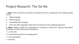 Project Research: The Six Ws
3. When—When should the information be obtained from the respondents? The available options
include:
a. Before shopping
b. While shopping
c. Immediately after shopping
d. Some time after shopping to allow time for evaluation of their shopping experience
4. Where—Where should the respondents be contacted to obtain the required information?
Possibilities include contacting the respondents:
• a. In the store
• b. Outside the store but in the shopping mall
• c. In the parking lot
• d. At home
 