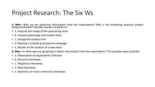 Project Research: The Six Ws
5. Why—Why are we obtaining information from the respondents? Why is the marketing research project
being conducted? Possible reasons could be to:
• a. Improve the image of the sponsoring store
• b. Improve patronage and market share
• c. Change the product mix
• d. Develop a suitable promotional campaign
• e. Decide on the location of a new store
6. Way—In what way are we going to obtain information from the respondents? The possible ways could be:
• a. Observation of respondents’ behavior
• b. Personal interviews
• c. Telephone interviews
• d. Mail interviews
• e. Electronic (e-mail or Internet) interviews
 