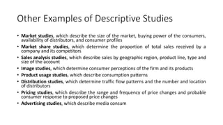 Other Examples of Descriptive Studies
• Market studies, which describe the size of the market, buying power of the consumers,
availability of distributors, and consumer profiles
• Market share studies, which determine the proportion of total sales received by a
company and its competitors
• Sales analysis studies, which describe sales by geographic region, product line, type and
size of the account
• Image studies, which determine consumer perceptions of the firm and its products
• Product usage studies, which describe consumption patterns
• Distribution studies, which determine traffic flow patterns and the number and location
of distributors
• Pricing studies, which describe the range and frequency of price changes and probable
consumer response to proposed price changes
• Advertising studies, which describe media consum
 