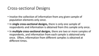 Cross-sectional Designs
• Involve the collection of information from any given sample of
population elements only once.
• In single cross-sectional designs, there is only one sample of
respondents and information is obtained from this sample only once.
• In multiple cross-sectional designs, there are two or more samples of
respondents, and information from each sample is obtained only
once. Often, information from different samples is obtained at
different times.
 
