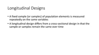 Longitudinal Designs
• A fixed sample (or samples) of population elements is measured
repeatedly on the same variables
• A longitudinal design differs from a cross-sectional design in that the
sample or samples remain the same over time
 