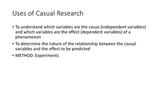 Uses of Casual Research
• To understand which variables are the cause (independent variables)
and which variables are the effect (dependent variables) of a
phenomenon
• To determine the nature of the relationship between the causal
variables and the effect to be predicted
• METHOD: Experiments
 