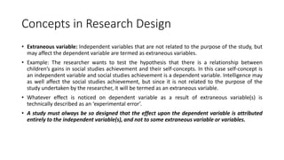Concepts in Research Design
• Extraneous variable: Independent variables that are not related to the purpose of the study, but
may affect the dependent variable are termed as extraneous variables.
• Example: The researcher wants to test the hypothesis that there is a relationship between
children’s gains in social studies achievement and their self-concepts. In this case self-concept is
an independent variable and social studies achievement is a dependent variable. Intelligence may
as well affect the social studies achievement, but since it is not related to the purpose of the
study undertaken by the researcher, it will be termed as an extraneous variable.
• Whatever effect is noticed on dependent variable as a result of extraneous variable(s) is
technically described as an ‘experimental error’.
• A study must always be so designed that the effect upon the dependent variable is attributed
entirely to the independent variable(s), and not to some extraneous variable or variables.
 