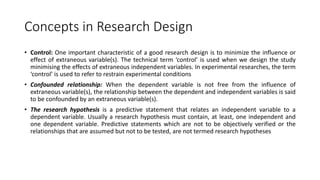Concepts in Research Design
• Control: One important characteristic of a good research design is to minimize the influence or
effect of extraneous variable(s). The technical term ‘control’ is used when we design the study
minimising the effects of extraneous independent variables. In experimental researches, the term
‘control’ is used to refer to restrain experimental conditions
• Confounded relationship: When the dependent variable is not free from the influence of
extraneous variable(s), the relationship between the dependent and independent variables is said
to be confounded by an extraneous variable(s).
• The research hypothesis is a predictive statement that relates an independent variable to a
dependent variable. Usually a research hypothesis must contain, at least, one independent and
one dependent variable. Predictive statements which are not to be objectively verified or the
relationships that are assumed but not to be tested, are not termed research hypotheses
 