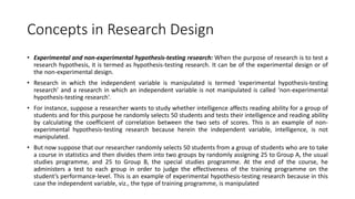Concepts in Research Design
• Experimental and non-experimental hypothesis-testing research: When the purpose of research is to test a
research hypothesis, it is termed as hypothesis-testing research. It can be of the experimental design or of
the non-experimental design.
• Research in which the independent variable is manipulated is termed ‘experimental hypothesis-testing
research’ and a research in which an independent variable is not manipulated is called ‘non-experimental
hypothesis-testing research’.
• For instance, suppose a researcher wants to study whether intelligence affects reading ability for a group of
students and for this purpose he randomly selects 50 students and tests their intelligence and reading ability
by calculating the coefficient of correlation between the two sets of scores. This is an example of non-
experimental hypothesis-testing research because herein the independent variable, intelligence, is not
manipulated.
• But now suppose that our researcher randomly selects 50 students from a group of students who are to take
a course in statistics and then divides them into two groups by randomly assigning 25 to Group A, the usual
studies programme, and 25 to Group B, the special studies programme. At the end of the course, he
administers a test to each group in order to judge the effectiveness of the training programme on the
student’s performance-level. This is an example of experimental hypothesis-testing research because in this
case the independent variable, viz., the type of training programme, is manipulated
 