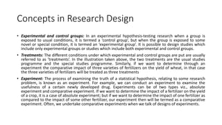 Concepts in Research Design
• Experimental and control groups: In an experimental hypothesis-testing research when a group is
exposed to usual conditions, it is termed a ‘control group’, but when the group is exposed to some
novel or special condition, it is termed an ‘experimental group’. It is possible to design studies which
include only experimental groups or studies which include both experimental and control groups.
• Treatments: The different conditions under which experimental and control groups are put are usually
referred to as ‘treatments’. In the illustration taken above, the two treatments are the usual studies
programme and the special studies programme. Similarly, if we want to determine through an
experiment the comparative impact of three varieties of fertilizers on the yield of wheat, in that case
the three varieties of fertilizers will be treated as three treatments
• Experiment: The process of examining the truth of a statistical hypothesis, relating to some research
problem, is known as an experiment. For example, we can conduct an experiment to examine the
usefulness of a certain newly developed drug. Experiments can be of two types viz., absolute
experiment and comparative experiment. If we want to determine the impact of a fertilizer on the yield
of a crop, it is a case of absolute experiment; but if we want to determine the impact of one fertilizer as
compared to the impact of some other fertilizer, our experiment then will be termed as a comparative
experiment. Often, we undertake comparative experiments when we talk of designs of experiments.
 